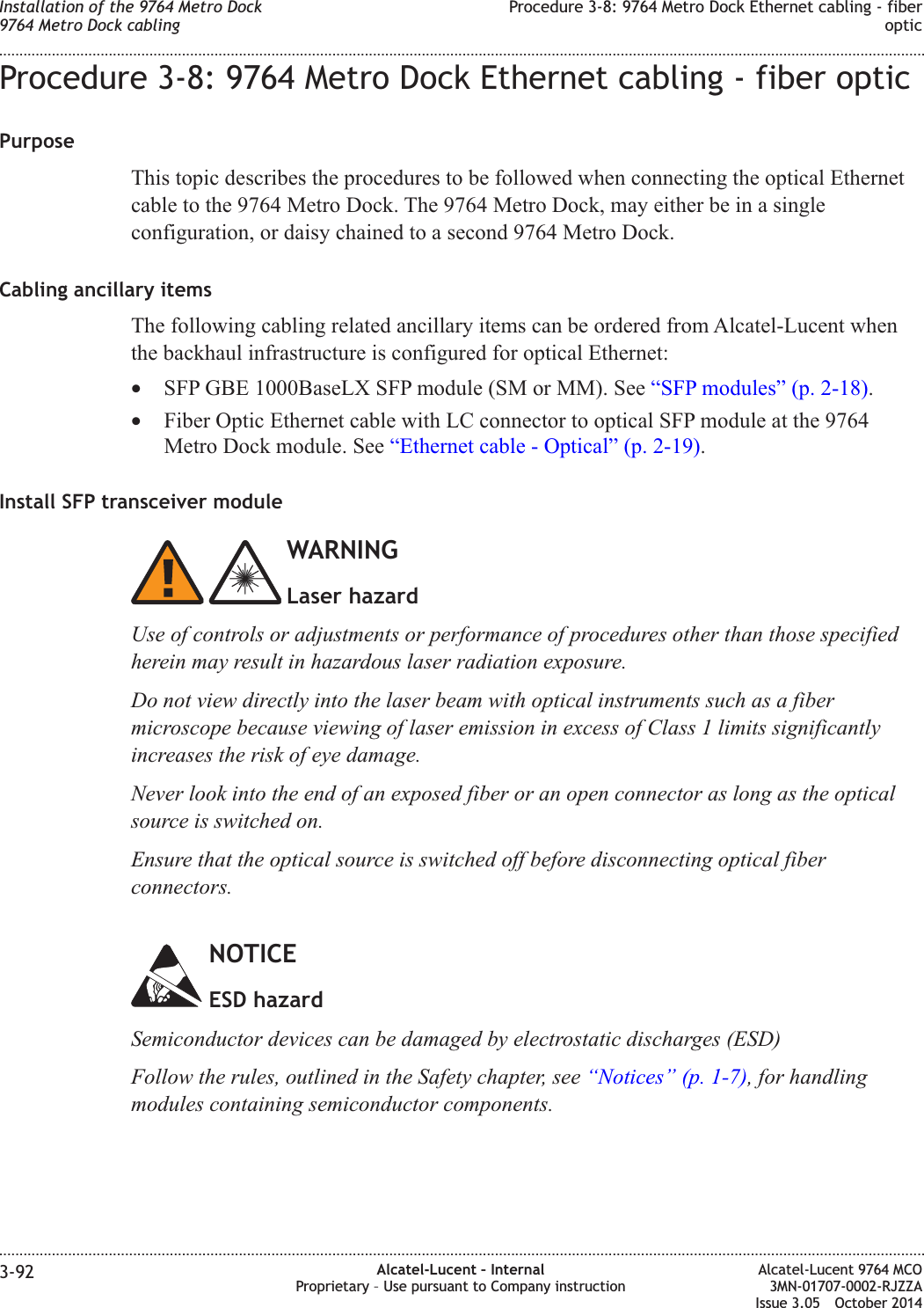 Procedure 3-8: 9764 Metro Dock Ethernet cabling - fiber opticPurposeThis topic describes the procedures to be followed when connecting the optical Ethernetcable to the 9764 Metro Dock. The 9764 Metro Dock, may either be in a singleconfiguration, or daisy chained to a second 9764 Metro Dock.Cabling ancillary itemsThe following cabling related ancillary items can be ordered from Alcatel-Lucent whenthe backhaul infrastructure is configured for optical Ethernet:•SFP GBE 1000BaseLX SFP module (SM or MM). See “SFP modules” (p. 2-18).•Fiber Optic Ethernet cable with LC connector to optical SFP module at the 9764Metro Dock module. See “Ethernet cable - Optical” (p. 2-19).Install SFP transceiver moduleWARNINGLaser hazardUse of controls or adjustments or performance of procedures other than those specifiedherein may result in hazardous laser radiation exposure.Do not view directly into the laser beam with optical instruments such as a fibermicroscope because viewing of laser emission in excess of Class 1 limits significantlyincreases the risk of eye damage.Never look into the end of an exposed fiber or an open connector as long as the opticalsource is switched on.Ensure that the optical source is switched off before disconnecting optical fiberconnectors.NOTICEESD hazardSemiconductor devices can be damaged by electrostatic discharges (ESD)Follow the rules, outlined in the Safety chapter, see “Notices” (p. 1-7), for handlingmodules containing semiconductor components.Installation of the 9764 Metro Dock9764 Metro Dock cablingProcedure 3-8: 9764 Metro Dock Ethernet cabling - fiberoptic........................................................................................................................................................................................................................................................................................................................................................................................................................................................................3-92 Alcatel-Lucent – InternalProprietary – Use pursuant to Company instructionAlcatel-Lucent 9764 MCO3MN-01707-0002-RJZZAIssue 3.05 October 2014DRAFTDRAFT