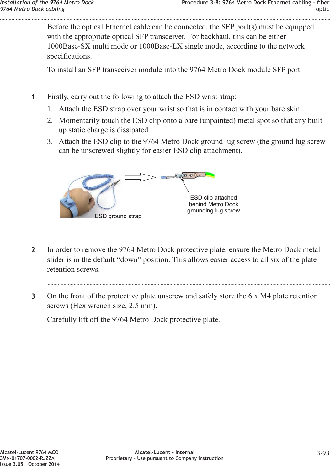 Before the optical Ethernet cable can be connected, the SFP port(s) must be equippedwith the appropriate optical SFP transceiver. For backhaul, this can be either1000Base-SX multi mode or 1000Base-LX single mode, according to the networkspecifications.To install an SFP transceiver module into the 9764 Metro Dock module SFP port:...................................................................................................................................................................................................1Firstly, carry out the following to attach the ESD wrist strap:1. Attach the ESD strap over your wrist so that is in contact with your bare skin.2. Momentarily touch the ESD clip onto a bare (unpainted) metal spot so that any builtup static charge is dissipated.3. Attach the ESD clip to the 9764 Metro Dock ground lug screw (the ground lug screwcan be unscrewed slightly for easier ESD clip attachment)....................................................................................................................................................................................................2In order to remove the 9764 Metro Dock protective plate, ensure the Metro Dock metalslider is in the default “down” position. This allows easier access to all six of the plateretention screws....................................................................................................................................................................................................3On the front of the protective plate unscrew and safely store the6xM4plate retentionscrews (Hex wrench size, 2.5 mm).Carefully lift off the 9764 Metro Dock protective plate.ESD clip attachedbehind Metro Dockgrounding lug screwESD ground strapInstallation of the 9764 Metro Dock9764 Metro Dock cablingProcedure 3-8: 9764 Metro Dock Ethernet cabling - fiberoptic........................................................................................................................................................................................................................................................................................................................................................................................................................................................................Alcatel-Lucent 9764 MCO3MN-01707-0002-RJZZAIssue 3.05 October 2014Alcatel-Lucent – InternalProprietary – Use pursuant to Company instruction 3-93DRAFTDRAFT