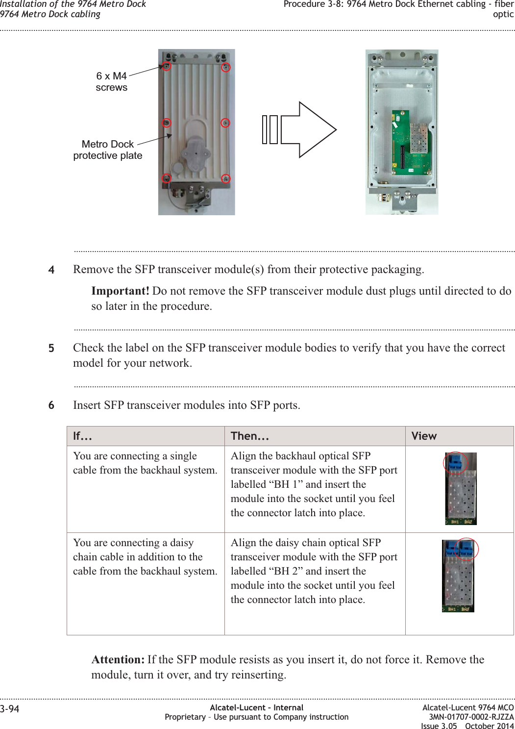 ...................................................................................................................................................................................................4Remove the SFP transceiver module(s) from their protective packaging.Important! Do not remove the SFP transceiver module dust plugs until directed to doso later in the procedure....................................................................................................................................................................................................5Check the label on the SFP transceiver module bodies to verify that you have the correctmodel for your network....................................................................................................................................................................................................6Insert SFP transceiver modules into SFP ports.If... Then... ViewYou are connecting a singlecable from the backhaul system.Align the backhaul optical SFPtransceiver module with the SFP portlabelled “BH 1” and insert themodule into the socket until you feelthe connector latch into place.You are connecting a daisychain cable in addition to thecable from the backhaul system.Align the daisy chain optical SFPtransceiver module with the SFP portlabelled “BH 2” and insert themodule into the socket until you feelthe connector latch into place.Attention: If the SFP module resists as you insert it, do not force it. Remove themodule, turn it over, and try reinserting.6xM4screwsMetro Dockprotective plateInstallation of the 9764 Metro Dock9764 Metro Dock cablingProcedure 3-8: 9764 Metro Dock Ethernet cabling - fiberoptic........................................................................................................................................................................................................................................................................................................................................................................................................................................................................3-94 Alcatel-Lucent – InternalProprietary – Use pursuant to Company instructionAlcatel-Lucent 9764 MCO3MN-01707-0002-RJZZAIssue 3.05 October 2014DRAFTDRAFT