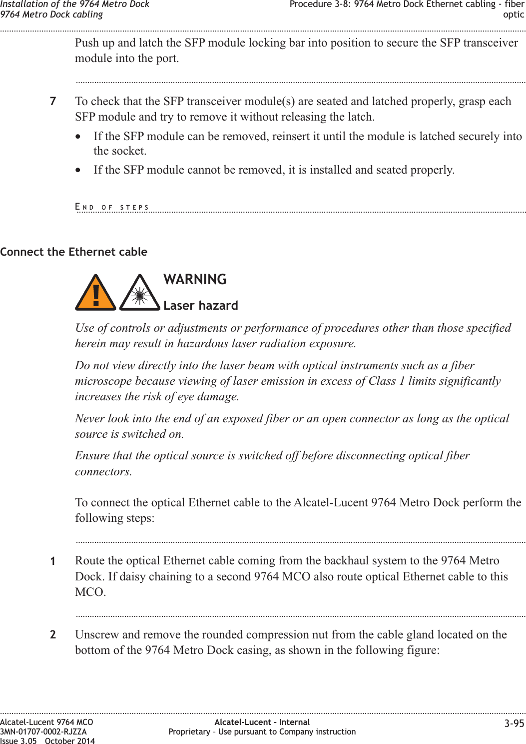 Push up and latch the SFP module locking bar into position to secure the SFP transceivermodule into the port....................................................................................................................................................................................................7To check that the SFP transceiver module(s) are seated and latched properly, grasp eachSFP module and try to remove it without releasing the latch.•If the SFP module can be removed, reinsert it until the module is latched securely intothe socket.•If the SFP module cannot be removed, it is installed and seated properly.Connect the Ethernet cableWARNINGLaser hazardUse of controls or adjustments or performance of procedures other than those specifiedherein may result in hazardous laser radiation exposure.Do not view directly into the laser beam with optical instruments such as a fibermicroscope because viewing of laser emission in excess of Class 1 limits significantlyincreases the risk of eye damage.Never look into the end of an exposed fiber or an open connector as long as the opticalsource is switched on.Ensure that the optical source is switched off before disconnecting optical fiberconnectors.To connect the optical Ethernet cable to the Alcatel-Lucent 9764 Metro Dock perform thefollowing steps:...................................................................................................................................................................................................1Route the optical Ethernet cable coming from the backhaul system to the 9764 MetroDock. If daisy chaining to a second 9764 MCO also route optical Ethernet cable to thisMCO....................................................................................................................................................................................................2Unscrew and remove the rounded compression nut from the cable gland located on thebottom of the 9764 Metro Dock casing, as shown in the following figure:Installation of the 9764 Metro Dock9764 Metro Dock cablingProcedure 3-8: 9764 Metro Dock Ethernet cabling - fiberoptic........................................................................................................................................................................................................................................................................................................................................................................................................................................................................Alcatel-Lucent 9764 MCO3MN-01707-0002-RJZZAIssue 3.05 October 2014Alcatel-Lucent – InternalProprietary – Use pursuant to Company instruction 3-95DRAFTDRAFTEND OF STEPS...................................................................................................................................................................................................