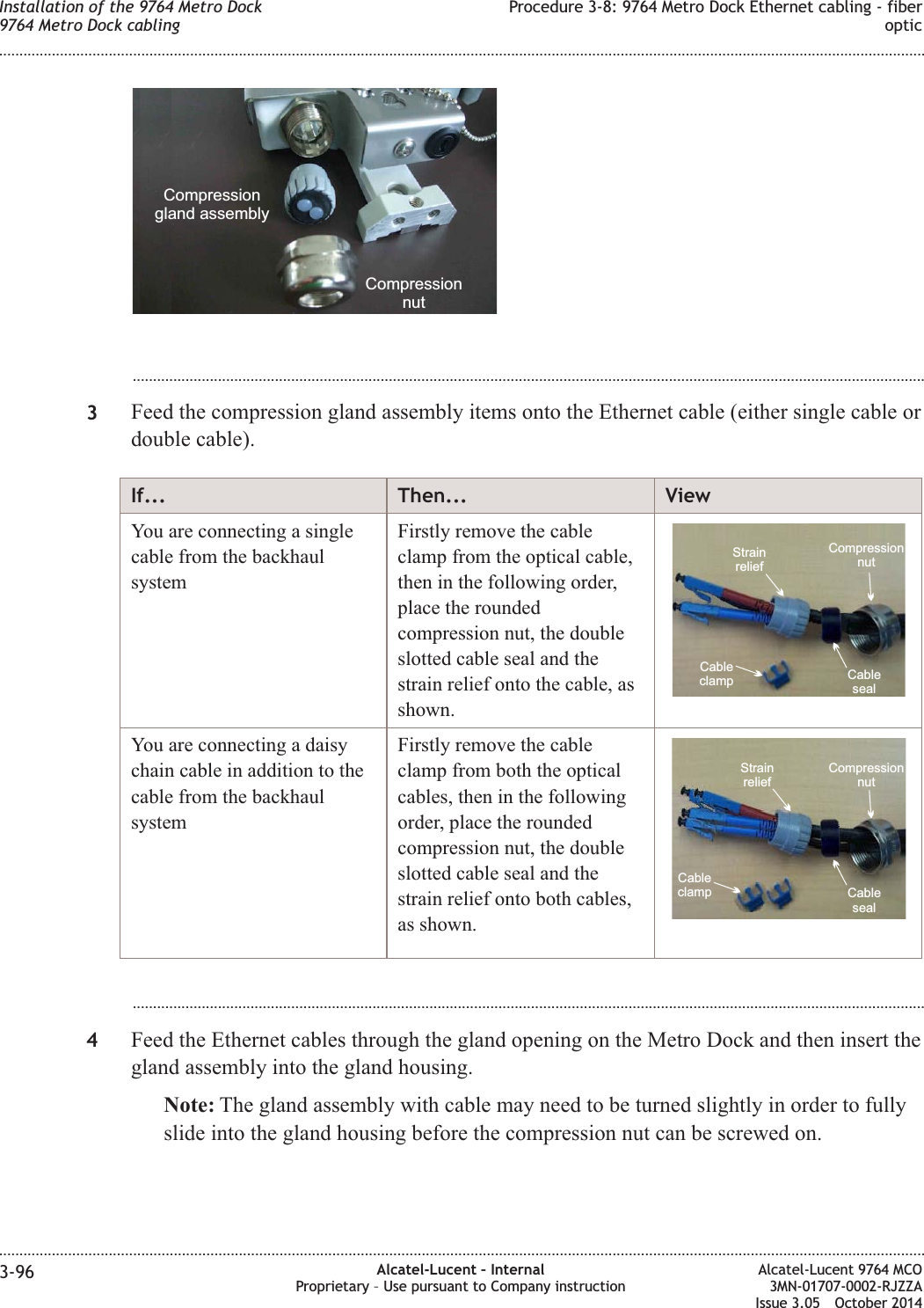 ...................................................................................................................................................................................................3Feed the compression gland assembly items onto the Ethernet cable (either single cable ordouble cable).If... Then... ViewYou are connecting a singlecable from the backhaulsystemFirstly remove the cableclamp from the optical cable,then in the following order,place the roundedcompression nut, the doubleslotted cable seal and thestrain relief onto the cable, asshown.StrainreliefCableclampCompressionnutCablesealYou are connecting a daisychain cable in addition to thecable from the backhaulsystemFirstly remove the cableclamp from both the opticalcables, then in the followingorder, place the roundedcompression nut, the doubleslotted cable seal and thestrain relief onto both cables,as shown.StrainreliefCableclampCompressionnutCableseal...................................................................................................................................................................................................4Feed the Ethernet cables through the gland opening on the Metro Dock and then insert thegland assembly into the gland housing.Note: The gland assembly with cable may need to be turned slightly in order to fullyslide into the gland housing before the compression nut can be screwed on.CompressionnutCompressiongland assemblyInstallation of the 9764 Metro Dock9764 Metro Dock cablingProcedure 3-8: 9764 Metro Dock Ethernet cabling - fiberoptic........................................................................................................................................................................................................................................................................................................................................................................................................................................................................3-96 Alcatel-Lucent – InternalProprietary – Use pursuant to Company instructionAlcatel-Lucent 9764 MCO3MN-01707-0002-RJZZAIssue 3.05 October 2014DRAFTDRAFT