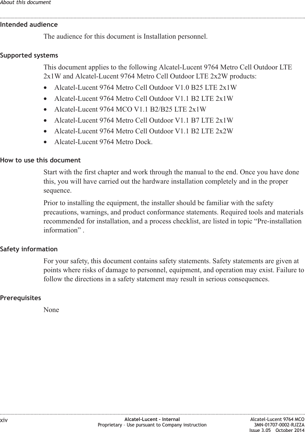 Intended audienceThe audience for this document is Installation personnel.Supported systemsThis document applies to the following Alcatel-Lucent 9764 Metro Cell Outdoor LTE2x1W and Alcatel-Lucent 9764 Metro Cell Outdoor LTE 2x2W products:•Alcatel-Lucent 9764 Metro Cell Outdoor V1.0 B25 LTE 2x1W•Alcatel-Lucent 9764 Metro Cell Outdoor V1.1 B2 LTE 2x1W•Alcatel-Lucent 9764 MCO V1.1 B2/B25 LTE 2x1W•Alcatel-Lucent 9764 Metro Cell Outdoor V1.1 B7 LTE 2x1W•Alcatel-Lucent 9764 Metro Cell Outdoor V1.1 B2 LTE 2x2W•Alcatel-Lucent 9764 Metro Dock.How to use this documentStart with the first chapter and work through the manual to the end. Once you have donethis, you will have carried out the hardware installation completely and in the propersequence.Prior to installing the equipment, the installer should be familiar with the safetyprecautions, warnings, and product conformance statements. Required tools and materialsrecommended for installation, and a process checklist, are listed in topic “Pre-installationinformation” .Safety informationFor your safety, this document contains safety statements. Safety statements are given atpoints where risks of damage to personnel, equipment, and operation may exist. Failure tofollow the directions in a safety statement may result in serious consequences.PrerequisitesNoneAbout this document........................................................................................................................................................................................................................................................................................................................................................................................................................................................................xiv Alcatel-Lucent – InternalProprietary – Use pursuant to Company instructionAlcatel-Lucent 9764 MCO3MN-01707-0002-RJZZAIssue 3.05 October 2014DRAFTDRAFT