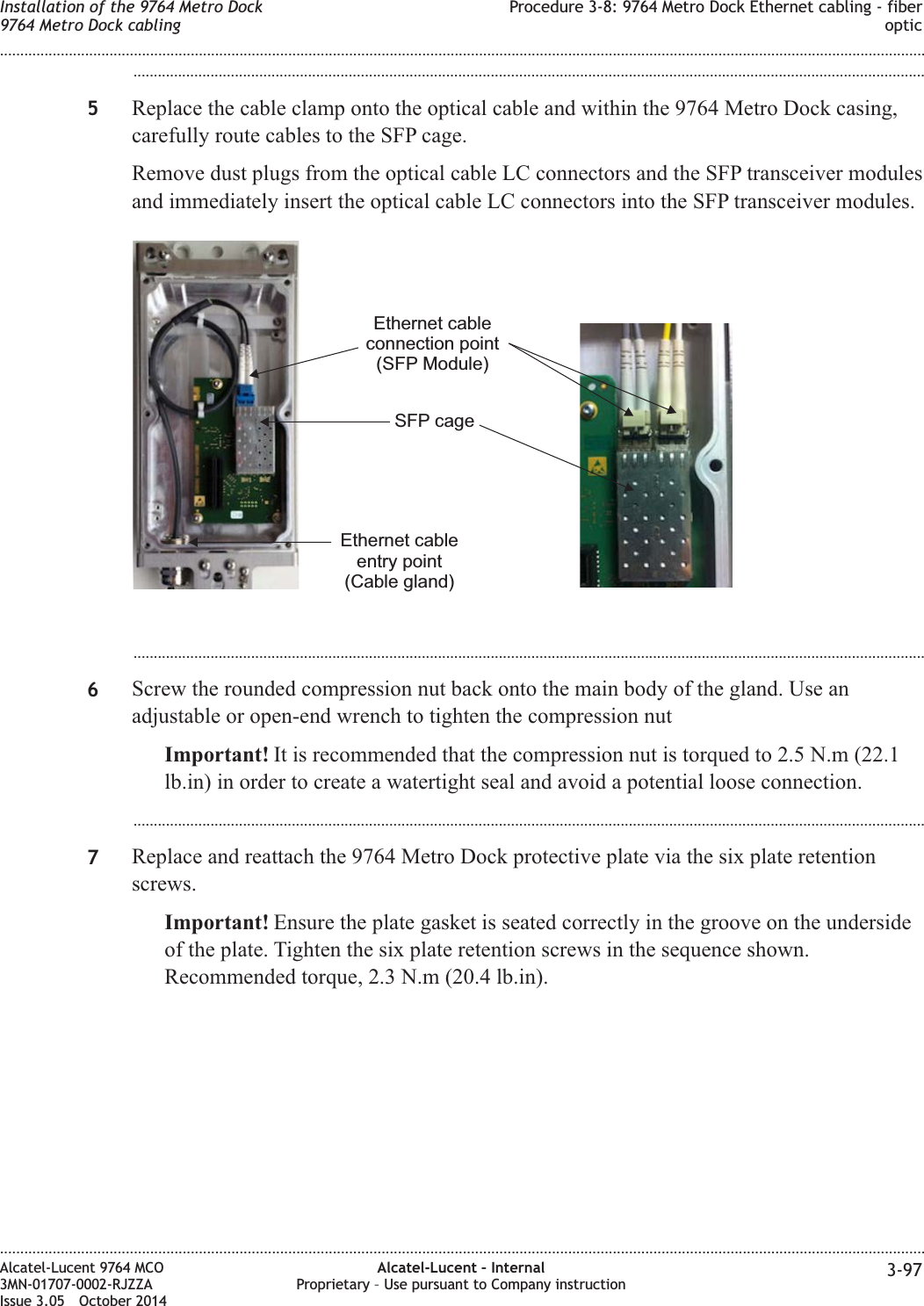 ...................................................................................................................................................................................................5Replace the cable clamp onto the optical cable and within the 9764 Metro Dock casing,carefully route cables to the SFP cage.Remove dust plugs from the optical cable LC connectors and the SFP transceiver modulesand immediately insert the optical cable LC connectors into the SFP transceiver modules....................................................................................................................................................................................................6Screw the rounded compression nut back onto the main body of the gland. Use anadjustable or open-end wrench to tighten the compression nutImportant! It is recommended that the compression nut is torqued to 2.5 N.m (22.1lb.in) in order to create a watertight seal and avoid a potential loose connection....................................................................................................................................................................................................7Replace and reattach the 9764 Metro Dock protective plate via the six plate retentionscrews.Important! Ensure the plate gasket is seated correctly in the groove on the undersideof the plate. Tighten the six plate retention screws in the sequence shown.Recommended torque, 2.3 N.m (20.4 lb.in).Ethernet cableentry point(Cable gland)SFP cageEthernet cableconnection point(SFP Module)Installation of the 9764 Metro Dock9764 Metro Dock cablingProcedure 3-8: 9764 Metro Dock Ethernet cabling - fiberoptic........................................................................................................................................................................................................................................................................................................................................................................................................................................................................Alcatel-Lucent 9764 MCO3MN-01707-0002-RJZZAIssue 3.05 October 2014Alcatel-Lucent – InternalProprietary – Use pursuant to Company instruction 3-97DRAFTDRAFT