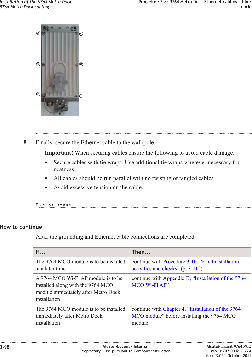 ...................................................................................................................................................................................................8Finally, secure the Ethernet cable to the wall/pole.Important! When securing cables ensure the following to avoid cable damage:•Secure cables with tie wraps. Use additional tie wraps wherever necessary forneatness•All cables should be run parallel with no twisting or tangled cables•Avoid excessive tension on the cable.How to continueAfter the grounding and Ethernet cable connections are completed:If... Then...The 9764 MCO module is to be installedat a later timecontinue with Procedure 3-10: “Final installationactivities and checks” (p. 3-112).A 9764 MCO Wi-Fi AP module is to beinstalled along with the 9764 MCOmodule immediately after Metro Dockinstallationcontinue with Appendix B, “Installation of the 9764MCO Wi-Fi AP”The 9764 MCO module is to be installedimmediately after Metro Dockinstallationcontinue with Chapter 4, “Installation of the 9764MCO module” before installing the 9764 MCOmodule.461352Installation of the 9764 Metro Dock9764 Metro Dock cablingProcedure 3-8: 9764 Metro Dock Ethernet cabling - fiberoptic........................................................................................................................................................................................................................................................................................................................................................................................................................................................................3-98 Alcatel-Lucent – InternalProprietary – Use pursuant to Company instructionAlcatel-Lucent 9764 MCO3MN-01707-0002-RJZZAIssue 3.05 October 2014DRAFTDRAFTEND OF STEPS...................................................................................................................................................................................................