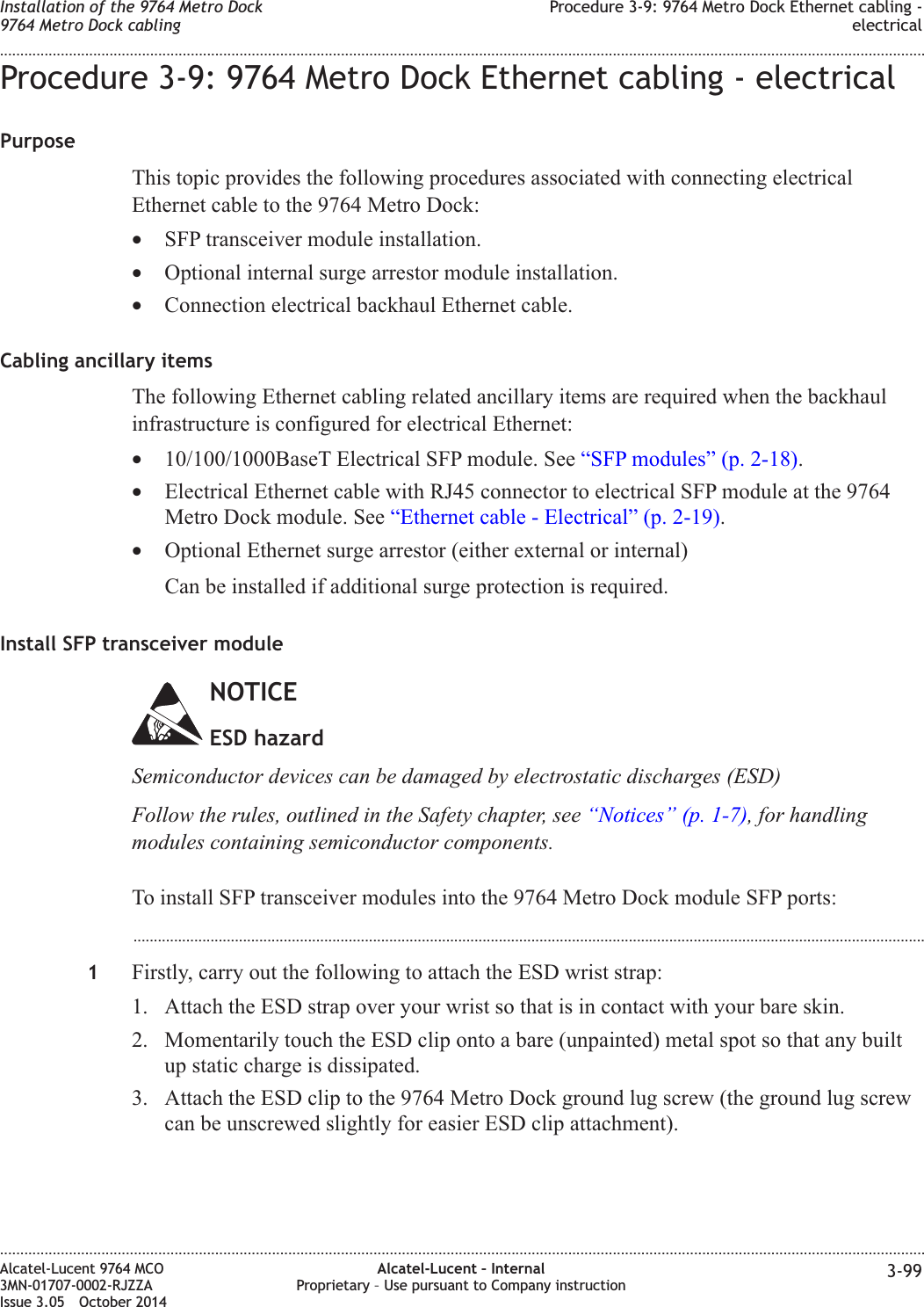 Procedure 3-9: 9764 Metro Dock Ethernet cabling - electricalPurposeThis topic provides the following procedures associated with connecting electricalEthernet cable to the 9764 Metro Dock:•SFP transceiver module installation.•Optional internal surge arrestor module installation.•Connection electrical backhaul Ethernet cable.Cabling ancillary itemsThe following Ethernet cabling related ancillary items are required when the backhaulinfrastructure is configured for electrical Ethernet:•10/100/1000BaseT Electrical SFP module. See “SFP modules” (p. 2-18).•Electrical Ethernet cable with RJ45 connector to electrical SFP module at the 9764Metro Dock module. See “Ethernet cable - Electrical” (p. 2-19).•Optional Ethernet surge arrestor (either external or internal)Can be installed if additional surge protection is required.Install SFP transceiver moduleNOTICEESD hazardSemiconductor devices can be damaged by electrostatic discharges (ESD)Follow the rules, outlined in the Safety chapter, see “Notices” (p. 1-7), for handlingmodules containing semiconductor components.To install SFP transceiver modules into the 9764 Metro Dock module SFP ports:...................................................................................................................................................................................................1Firstly, carry out the following to attach the ESD wrist strap:1. Attach the ESD strap over your wrist so that is in contact with your bare skin.2. Momentarily touch the ESD clip onto a bare (unpainted) metal spot so that any builtup static charge is dissipated.3. Attach the ESD clip to the 9764 Metro Dock ground lug screw (the ground lug screwcan be unscrewed slightly for easier ESD clip attachment).Installation of the 9764 Metro Dock9764 Metro Dock cablingProcedure 3-9: 9764 Metro Dock Ethernet cabling -electrical........................................................................................................................................................................................................................................................................................................................................................................................................................................................................Alcatel-Lucent 9764 MCO3MN-01707-0002-RJZZAIssue 3.05 October 2014Alcatel-Lucent – InternalProprietary – Use pursuant to Company instruction 3-99DRAFTDRAFT