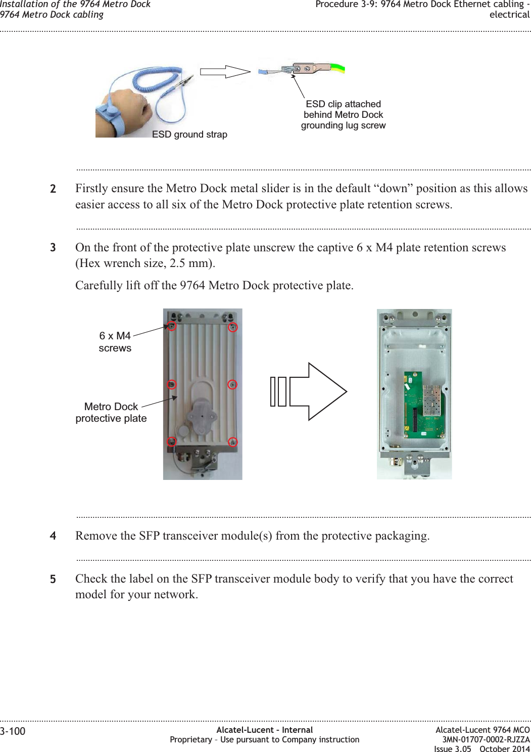 ...................................................................................................................................................................................................2Firstly ensure the Metro Dock metal slider is in the default “down” position as this allowseasier access to all six of the Metro Dock protective plate retention screws....................................................................................................................................................................................................3On the front of the protective plate unscrew the captive6xM4plate retention screws(Hex wrench size, 2.5 mm).Carefully lift off the 9764 Metro Dock protective plate....................................................................................................................................................................................................4Remove the SFP transceiver module(s) from the protective packaging....................................................................................................................................................................................................5Check the label on the SFP transceiver module body to verify that you have the correctmodel for your network.ESD clip attachedbehind Metro Dockgrounding lug screwESD ground strap6xM4screwsMetro Dockprotective plateInstallation of the 9764 Metro Dock9764 Metro Dock cablingProcedure 3-9: 9764 Metro Dock Ethernet cabling -electrical........................................................................................................................................................................................................................................................................................................................................................................................................................................................................3-100 Alcatel-Lucent – InternalProprietary – Use pursuant to Company instructionAlcatel-Lucent 9764 MCO3MN-01707-0002-RJZZAIssue 3.05 October 2014DRAFTDRAFT