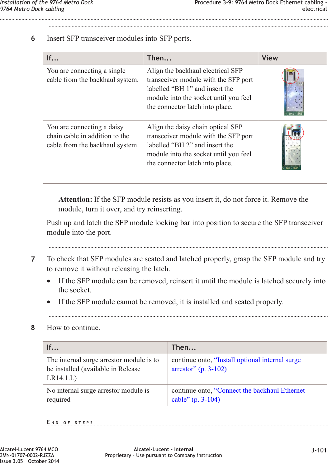 ...................................................................................................................................................................................................6Insert SFP transceiver modules into SFP ports.If... Then... ViewYou are connecting a singlecable from the backhaul system.Align the backhaul electrical SFPtransceiver module with the SFP portlabelled “BH 1” and insert themodule into the socket until you feelthe connector latch into place.You are connecting a daisychain cable in addition to thecable from the backhaul system.Align the daisy chain optical SFPtransceiver module with the SFP portlabelled “BH 2” and insert themodule into the socket until you feelthe connector latch into place.Attention: If the SFP module resists as you insert it, do not force it. Remove themodule, turn it over, and try reinserting.Push up and latch the SFP module locking bar into position to secure the SFP transceivermodule into the port....................................................................................................................................................................................................7To check that SFP modules are seated and latched properly, grasp the SFP module and tryto remove it without releasing the latch.•If the SFP module can be removed, reinsert it until the module is latched securely intothe socket.•If the SFP module cannot be removed, it is installed and seated properly....................................................................................................................................................................................................8How to continue.If... Then...The internal surge arrestor module is tobe installed (available in ReleaseLR14.1.L)continue onto, “Install optional internal surgearrestor” (p. 3-102)No internal surge arrestor module isrequiredcontinue onto, “Connect the backhaul Ethernetcable” (p. 3-104)Installation of the 9764 Metro Dock9764 Metro Dock cablingProcedure 3-9: 9764 Metro Dock Ethernet cabling -electrical........................................................................................................................................................................................................................................................................................................................................................................................................................................................................Alcatel-Lucent 9764 MCO3MN-01707-0002-RJZZAIssue 3.05 October 2014Alcatel-Lucent – InternalProprietary – Use pursuant to Company instruction 3-101DRAFTDRAFTEND OF STEPS...................................................................................................................................................................................................