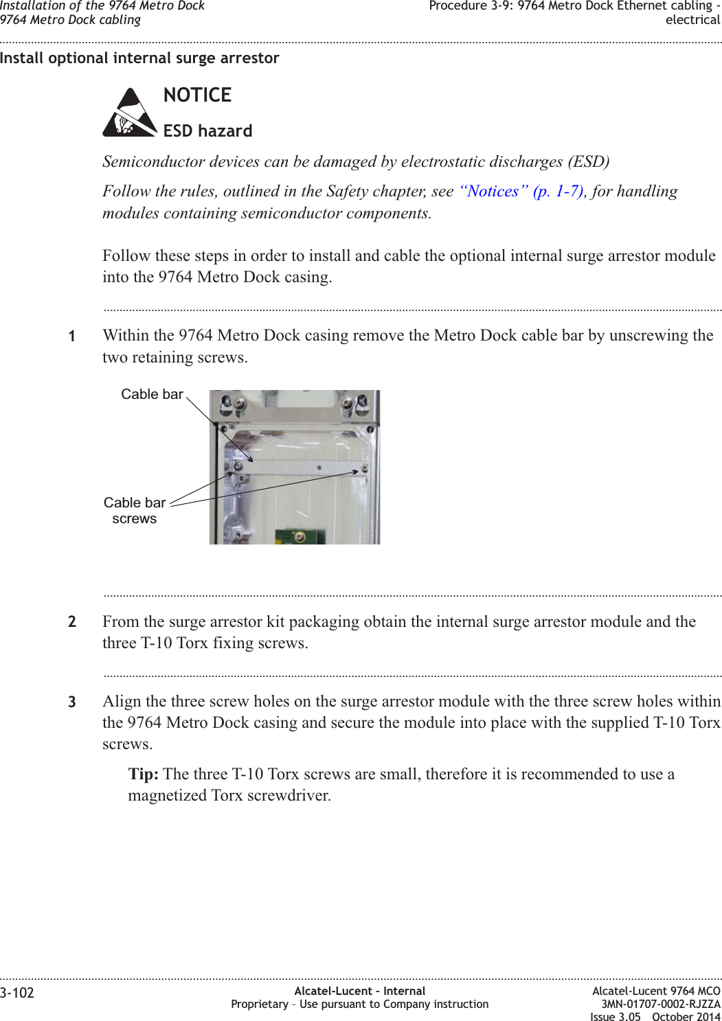 Install optional internal surge arrestorNOTICEESD hazardSemiconductor devices can be damaged by electrostatic discharges (ESD)Follow the rules, outlined in the Safety chapter, see “Notices” (p. 1-7), for handlingmodules containing semiconductor components.Follow these steps in order to install and cable the optional internal surge arrestor moduleinto the 9764 Metro Dock casing....................................................................................................................................................................................................1Within the 9764 Metro Dock casing remove the Metro Dock cable bar by unscrewing thetwo retaining screws....................................................................................................................................................................................................2From the surge arrestor kit packaging obtain the internal surge arrestor module and thethree T-10 Torx fixing screws....................................................................................................................................................................................................3Align the three screw holes on the surge arrestor module with the three screw holes withinthe 9764 Metro Dock casing and secure the module into place with the supplied T-10 Torxscrews.Tip: The three T-10 Torx screws are small, therefore it is recommended to use amagnetized Torx screwdriver.Cable barCable barscrewsInstallation of the 9764 Metro Dock9764 Metro Dock cablingProcedure 3-9: 9764 Metro Dock Ethernet cabling -electrical........................................................................................................................................................................................................................................................................................................................................................................................................................................................................3-102 Alcatel-Lucent – InternalProprietary – Use pursuant to Company instructionAlcatel-Lucent 9764 MCO3MN-01707-0002-RJZZAIssue 3.05 October 2014DRAFTDRAFT