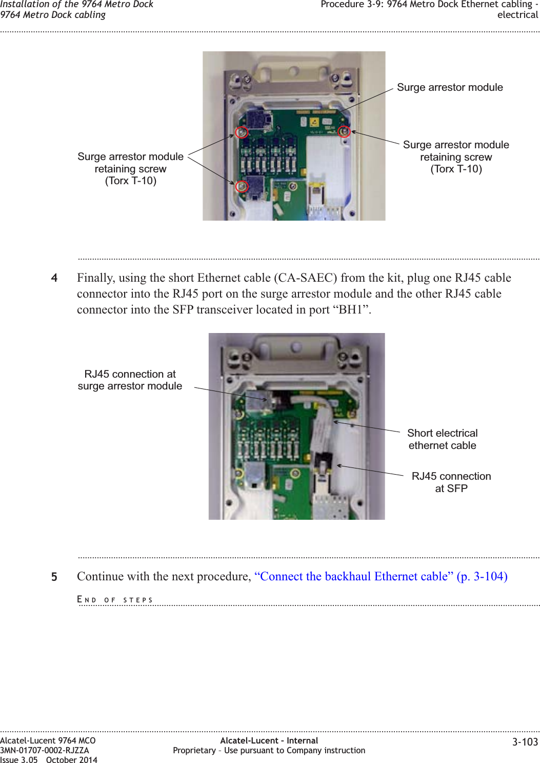 ...................................................................................................................................................................................................4Finally, using the short Ethernet cable (CA-SAEC) from the kit, plug one RJ45 cableconnector into the RJ45 port on the surge arrestor module and the other RJ45 cableconnector into the SFP transceiver located in port “BH1”....................................................................................................................................................................................................5Continue with the next procedure, “Connect the backhaul Ethernet cable” (p. 3-104)Surge arrestor moduleretaining screw(Torx T-10)Surge arrestor moduleSurge arrestor moduleretaining screw(Torx T-10)RJ45 connectionat SFPRJ45 connection atsurge arrestor moduleShort electricalethernet cableInstallation of the 9764 Metro Dock9764 Metro Dock cablingProcedure 3-9: 9764 Metro Dock Ethernet cabling -electrical........................................................................................................................................................................................................................................................................................................................................................................................................................................................................Alcatel-Lucent 9764 MCO3MN-01707-0002-RJZZAIssue 3.05 October 2014Alcatel-Lucent – InternalProprietary – Use pursuant to Company instruction 3-103DRAFTDRAFTEND OF STEPS...................................................................................................................................................................................................