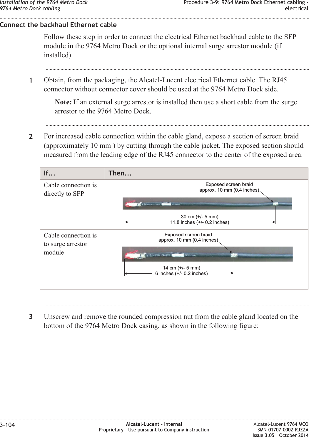 Connect the backhaul Ethernet cableFollow these step in order to connect the electrical Ethernet backhaul cable to the SFPmodule in the 9764 Metro Dock or the optional internal surge arrestor module (ifinstalled)....................................................................................................................................................................................................1Obtain, from the packaging, the Alcatel-Lucent electrical Ethernet cable. The RJ45connector without connector cover should be used at the 9764 Metro Dock side.Note: If an external surge arrestor is installed then use a short cable from the surgearrestor to the 9764 Metro Dock....................................................................................................................................................................................................2For increased cable connection within the cable gland, expose a section of screen braid(approximately 10 mm ) by cutting through the cable jacket. The exposed section shouldmeasured from the leading edge of the RJ45 connector to the center of the exposed area.If... Then...Cable connection isdirectly to SFP30 cm (+/- 5 mm)11.8 inches (+/- 0.2 inches)Exposed screen braidapprox. 10 mm (0.4 inches)Cable connection isto surge arrestormodule14 cm (+/- 5 mm)6 inches (+/- 0.2 inches)Exposed screen braidapprox. 10 mm (0.4 inches)...................................................................................................................................................................................................3Unscrew and remove the rounded compression nut from the cable gland located on thebottom of the 9764 Metro Dock casing, as shown in the following figure:Installation of the 9764 Metro Dock9764 Metro Dock cablingProcedure 3-9: 9764 Metro Dock Ethernet cabling -electrical........................................................................................................................................................................................................................................................................................................................................................................................................................................................................3-104 Alcatel-Lucent – InternalProprietary – Use pursuant to Company instructionAlcatel-Lucent 9764 MCO3MN-01707-0002-RJZZAIssue 3.05 October 2014DRAFTDRAFT