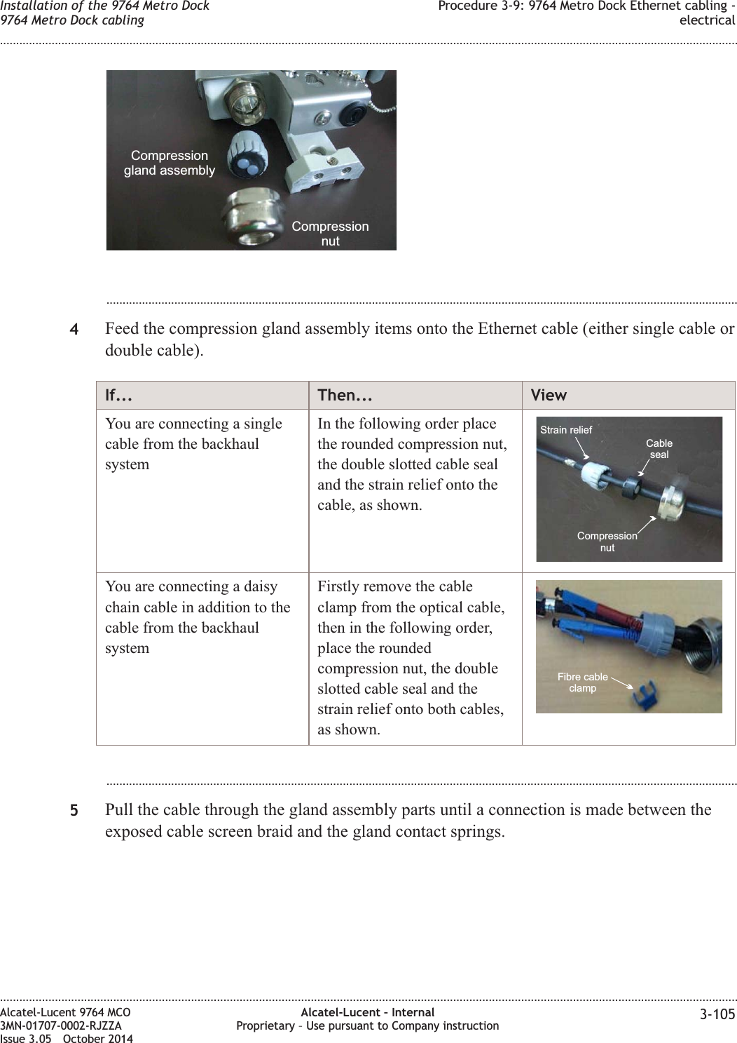 ...................................................................................................................................................................................................4Feed the compression gland assembly items onto the Ethernet cable (either single cable ordouble cable).If... Then... ViewYou are connecting a singlecable from the backhaulsystemIn the following order placethe rounded compression nut,the double slotted cable sealand the strain relief onto thecable, as shown.Strain reliefCompressionnutCablesealYou are connecting a daisychain cable in addition to thecable from the backhaulsystemFirstly remove the cableclamp from the optical cable,then in the following order,place the roundedcompression nut, the doubleslotted cable seal and thestrain relief onto both cables,as shown.Fibre cableclamp...................................................................................................................................................................................................5Pull the cable through the gland assembly parts until a connection is made between theexposed cable screen braid and the gland contact springs.CompressionnutCompressiongland assemblyInstallation of the 9764 Metro Dock9764 Metro Dock cablingProcedure 3-9: 9764 Metro Dock Ethernet cabling -electrical........................................................................................................................................................................................................................................................................................................................................................................................................................................................................Alcatel-Lucent 9764 MCO3MN-01707-0002-RJZZAIssue 3.05 October 2014Alcatel-Lucent – InternalProprietary – Use pursuant to Company instruction 3-105DRAFTDRAFT