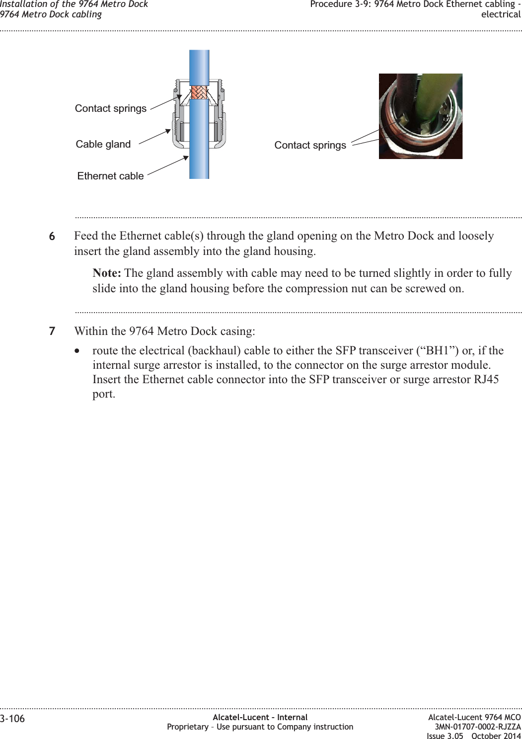 ...................................................................................................................................................................................................6Feed the Ethernet cable(s) through the gland opening on the Metro Dock and looselyinsert the gland assembly into the gland housing.Note: The gland assembly with cable may need to be turned slightly in order to fullyslide into the gland housing before the compression nut can be screwed on....................................................................................................................................................................................................7Within the 9764 Metro Dock casing:•route the electrical (backhaul) cable to either the SFP transceiver (“BH1”) or, if theinternal surge arrestor is installed, to the connector on the surge arrestor module.Insert the Ethernet cable connector into the SFP transceiver or surge arrestor RJ45port.Ethernet cableContact springsCable glandContact springsInstallation of the 9764 Metro Dock9764 Metro Dock cablingProcedure 3-9: 9764 Metro Dock Ethernet cabling -electrical........................................................................................................................................................................................................................................................................................................................................................................................................................................................................3-106 Alcatel-Lucent – InternalProprietary – Use pursuant to Company instructionAlcatel-Lucent 9764 MCO3MN-01707-0002-RJZZAIssue 3.05 October 2014DRAFTDRAFT
