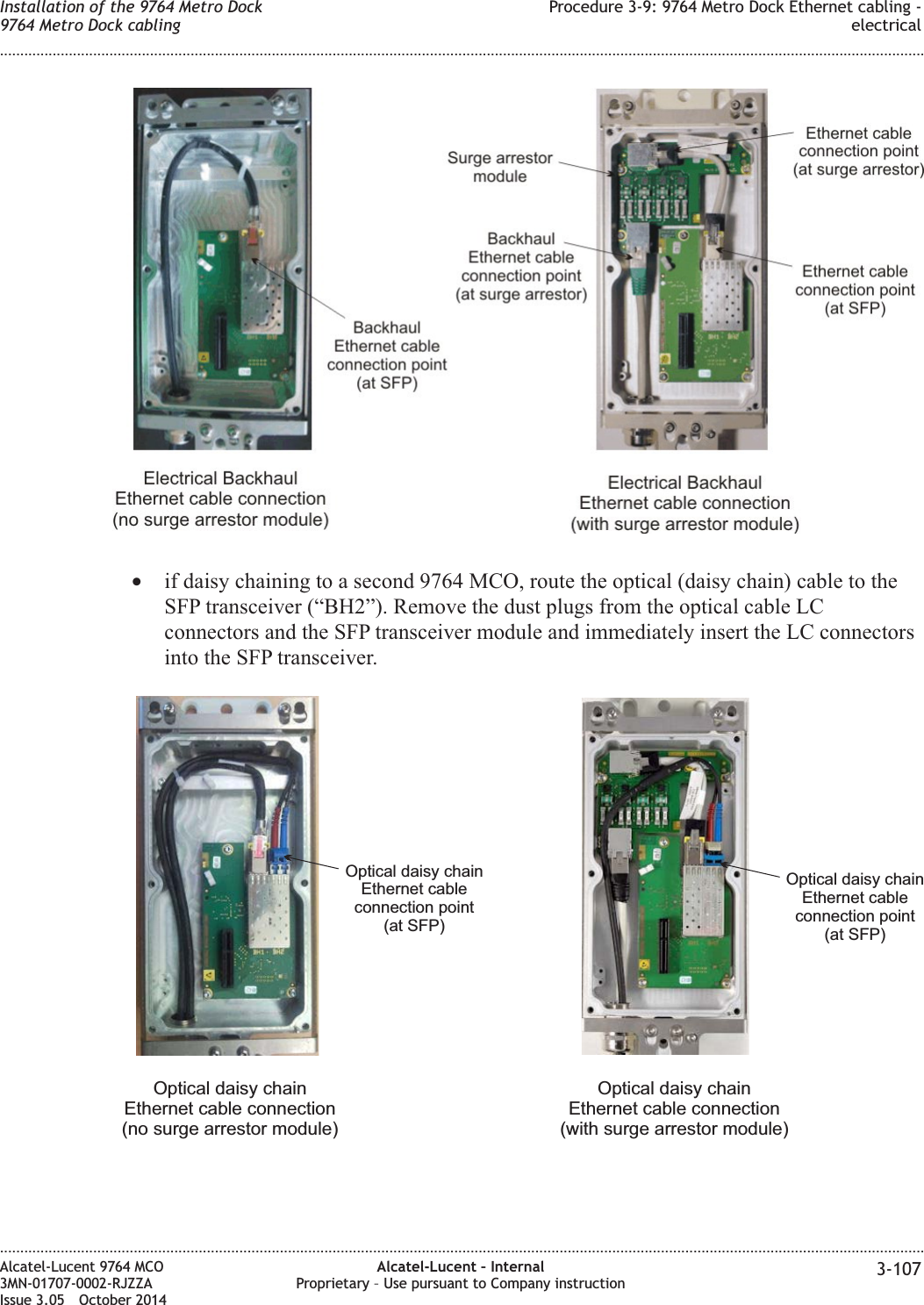 •if daisy chaining to a second 9764 MCO, route the optical (daisy chain) cable to theSFP transceiver (“BH2”). Remove the dust plugs from the optical cable LCconnectors and the SFP transceiver module and immediately insert the LC connectorsinto the SFP transceiver.Optical daisy chainEthernet cableconnection point(at SFP)Optical daisy chainEthernet cable connection(no surge arrestor module)Optical daisy chainEthernet cable connection(with surge arrestor module)Optical daisy chainEthernet cableconnection point(at SFP)Installation of the 9764 Metro Dock9764 Metro Dock cablingProcedure 3-9: 9764 Metro Dock Ethernet cabling -electrical........................................................................................................................................................................................................................................................................................................................................................................................................................................................................Alcatel-Lucent 9764 MCO3MN-01707-0002-RJZZAIssue 3.05 October 2014Alcatel-Lucent – InternalProprietary – Use pursuant to Company instruction 3-107DRAFTDRAFT