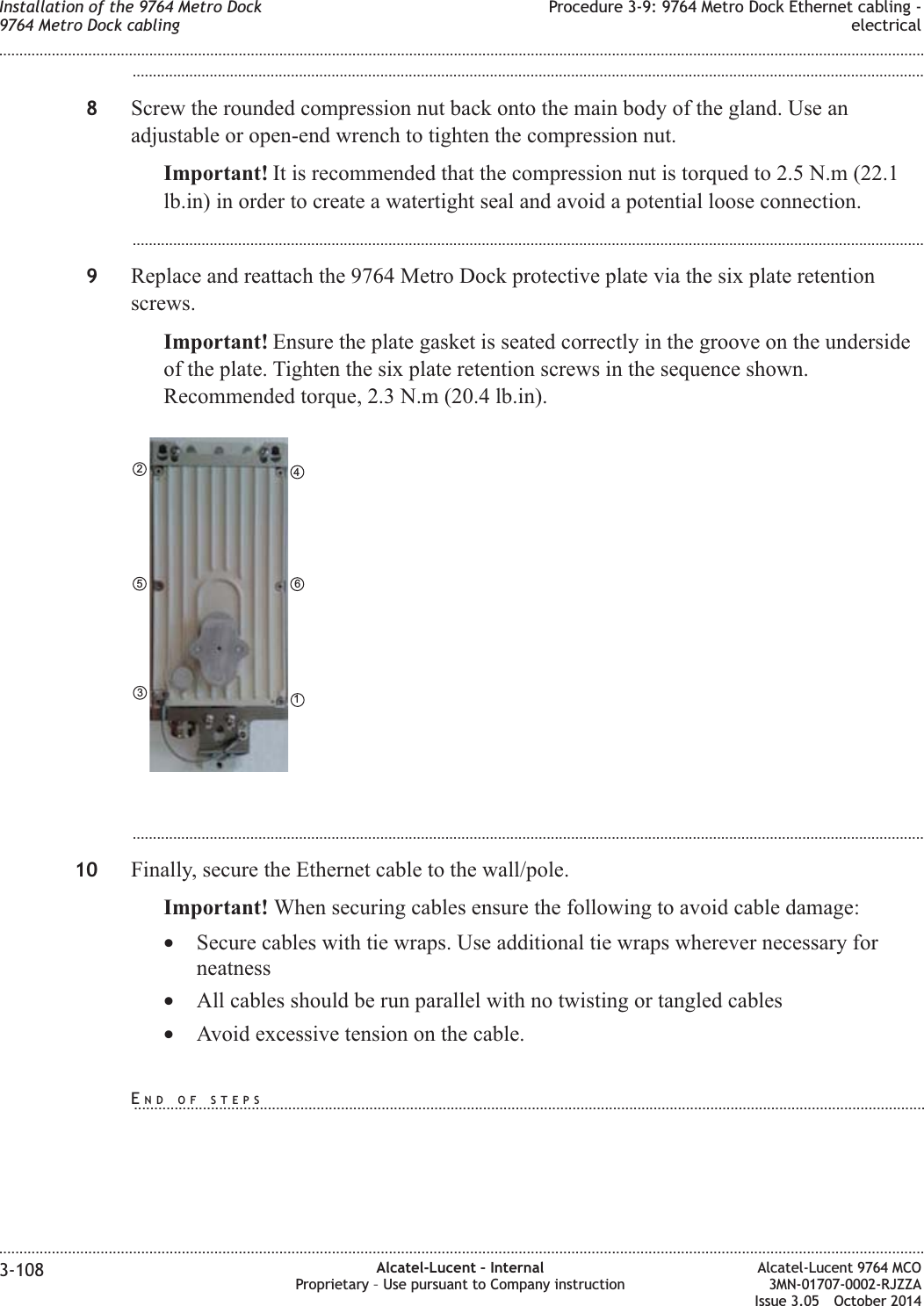...................................................................................................................................................................................................8Screw the rounded compression nut back onto the main body of the gland. Use anadjustable or open-end wrench to tighten the compression nut.Important! It is recommended that the compression nut is torqued to 2.5 N.m (22.1lb.in) in order to create a watertight seal and avoid a potential loose connection....................................................................................................................................................................................................9Replace and reattach the 9764 Metro Dock protective plate via the six plate retentionscrews.Important! Ensure the plate gasket is seated correctly in the groove on the undersideof the plate. Tighten the six plate retention screws in the sequence shown.Recommended torque, 2.3 N.m (20.4 lb.in)....................................................................................................................................................................................................10 Finally, secure the Ethernet cable to the wall/pole.Important! When securing cables ensure the following to avoid cable damage:•Secure cables with tie wraps. Use additional tie wraps wherever necessary forneatness•All cables should be run parallel with no twisting or tangled cables•Avoid excessive tension on the cable.461352Installation of the 9764 Metro Dock9764 Metro Dock cablingProcedure 3-9: 9764 Metro Dock Ethernet cabling -electrical........................................................................................................................................................................................................................................................................................................................................................................................................................................................................3-108 Alcatel-Lucent – InternalProprietary – Use pursuant to Company instructionAlcatel-Lucent 9764 MCO3MN-01707-0002-RJZZAIssue 3.05 October 2014DRAFTDRAFTEND OF STEPS...................................................................................................................................................................................................