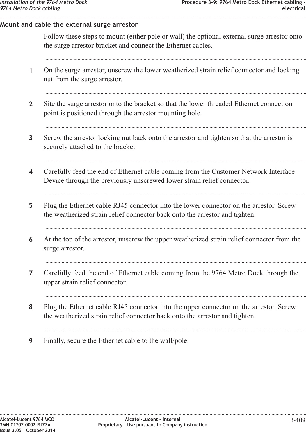 Mount and cable the external surge arrestorFollow these steps to mount (either pole or wall) the optional external surge arrestor ontothe surge arrestor bracket and connect the Ethernet cables....................................................................................................................................................................................................1On the surge arrestor, unscrew the lower weatherized strain relief connector and lockingnut from the surge arrestor....................................................................................................................................................................................................2Site the surge arrestor onto the bracket so that the lower threaded Ethernet connectionpoint is positioned through the arrestor mounting hole....................................................................................................................................................................................................3Screw the arrestor locking nut back onto the arrestor and tighten so that the arrestor issecurely attached to the bracket....................................................................................................................................................................................................4Carefully feed the end of Ethernet cable coming from the Customer Network InterfaceDevice through the previously unscrewed lower strain relief connector....................................................................................................................................................................................................5Plug the Ethernet cable RJ45 connector into the lower connector on the arrestor. Screwthe weatherized strain relief connector back onto the arrestor and tighten....................................................................................................................................................................................................6At the top of the arrestor, unscrew the upper weatherized strain relief connector from thesurge arrestor....................................................................................................................................................................................................7Carefully feed the end of Ethernet cable coming from the 9764 Metro Dock through theupper strain relief connector....................................................................................................................................................................................................8Plug the Ethernet cable RJ45 connector into the upper connector on the arrestor. Screwthe weatherized strain relief connector back onto the arrestor and tighten....................................................................................................................................................................................................9Finally, secure the Ethernet cable to the wall/pole.Installation of the 9764 Metro Dock9764 Metro Dock cablingProcedure 3-9: 9764 Metro Dock Ethernet cabling -electrical........................................................................................................................................................................................................................................................................................................................................................................................................................................................................Alcatel-Lucent 9764 MCO3MN-01707-0002-RJZZAIssue 3.05 October 2014Alcatel-Lucent – InternalProprietary – Use pursuant to Company instruction 3-109DRAFTDRAFT