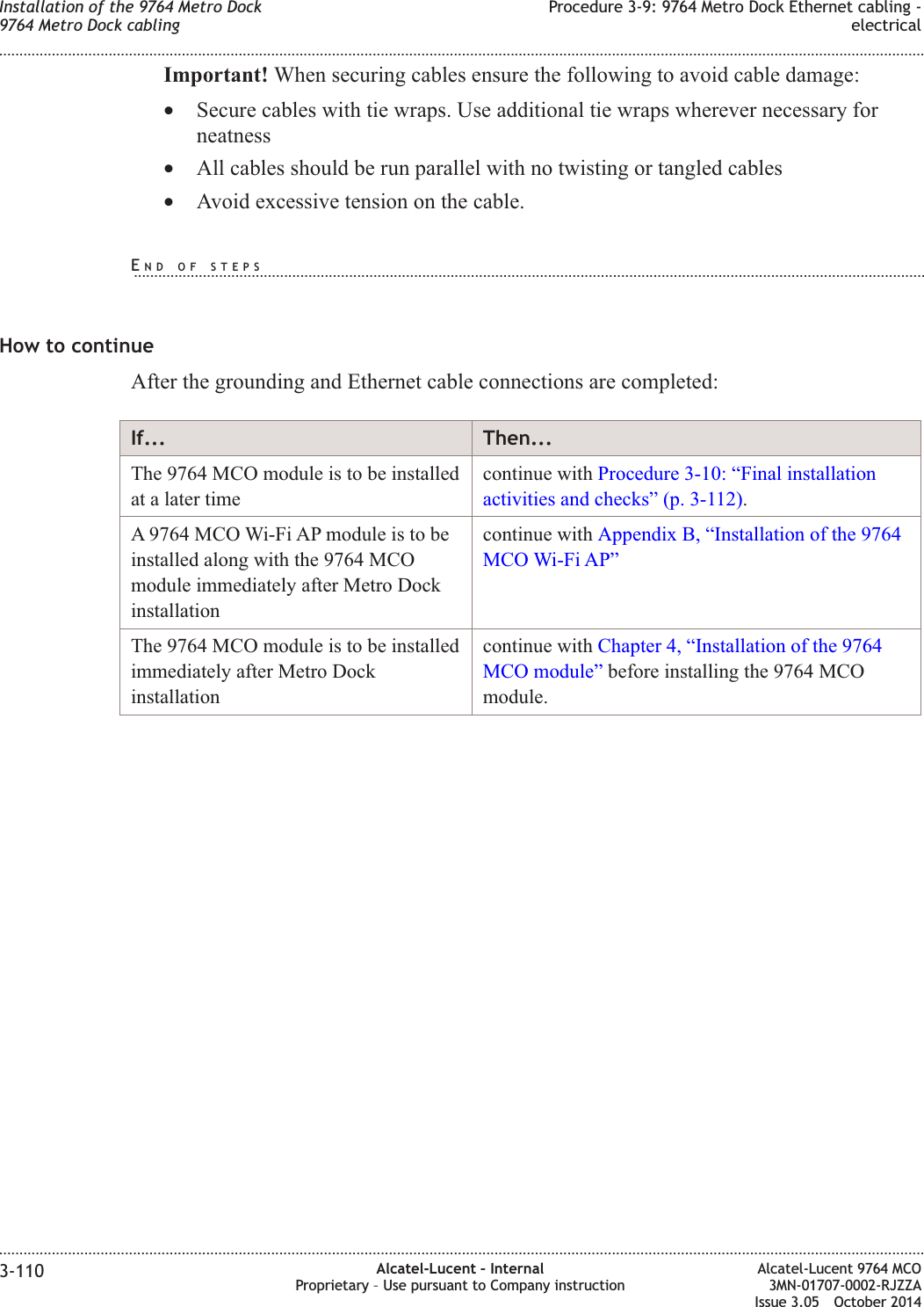 Important! When securing cables ensure the following to avoid cable damage:•Secure cables with tie wraps. Use additional tie wraps wherever necessary forneatness•All cables should be run parallel with no twisting or tangled cables•Avoid excessive tension on the cable.How to continueAfter the grounding and Ethernet cable connections are completed:If... Then...The 9764 MCO module is to be installedat a later timecontinue with Procedure 3-10: “Final installationactivities and checks” (p. 3-112).A 9764 MCO Wi-Fi AP module is to beinstalled along with the 9764 MCOmodule immediately after Metro Dockinstallationcontinue with Appendix B, “Installation of the 9764MCO Wi-Fi AP”The 9764 MCO module is to be installedimmediately after Metro Dockinstallationcontinue with Chapter 4, “Installation of the 9764MCO module” before installing the 9764 MCOmodule.Installation of the 9764 Metro Dock9764 Metro Dock cablingProcedure 3-9: 9764 Metro Dock Ethernet cabling -electrical........................................................................................................................................................................................................................................................................................................................................................................................................................................................................3-110 Alcatel-Lucent – InternalProprietary – Use pursuant to Company instructionAlcatel-Lucent 9764 MCO3MN-01707-0002-RJZZAIssue 3.05 October 2014DRAFTDRAFTEND OF STEPS...................................................................................................................................................................................................
