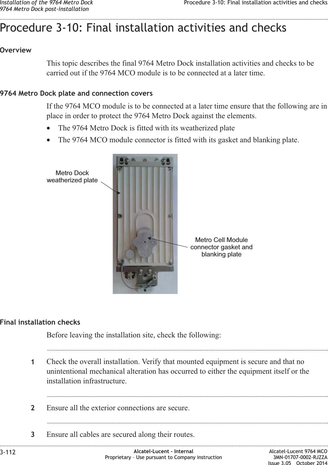 Procedure 3-10: Final installation activities and checksOverviewThis topic describes the final 9764 Metro Dock installation activities and checks to becarried out if the 9764 MCO module is to be connected at a later time.9764 Metro Dock plate and connection coversIf the 9764 MCO module is to be connected at a later time ensure that the following are inplace in order to protect the 9764 Metro Dock against the elements.•The 9764 Metro Dock is fitted with its weatherized plate•The 9764 MCO module connector is fitted with its gasket and blanking plate.Final installation checksBefore leaving the installation site, check the following:...................................................................................................................................................................................................1Check the overall installation. Verify that mounted equipment is secure and that nounintentional mechanical alteration has occurred to either the equipment itself or theinstallation infrastructure....................................................................................................................................................................................................2Ensure all the exterior connections are secure....................................................................................................................................................................................................3Ensure all cables are secured along their routes.Metro Dockweatherized plateMetro Cell Moduleconnector gasket andblanking plateInstallation of the 9764 Metro Dock9764 Metro Dock post-installationProcedure 3-10: Final installation activities and checks........................................................................................................................................................................................................................................................................................................................................................................................................................................................................3-112 Alcatel-Lucent – InternalProprietary – Use pursuant to Company instructionAlcatel-Lucent 9764 MCO3MN-01707-0002-RJZZAIssue 3.05 October 2014DRAFTDRAFT