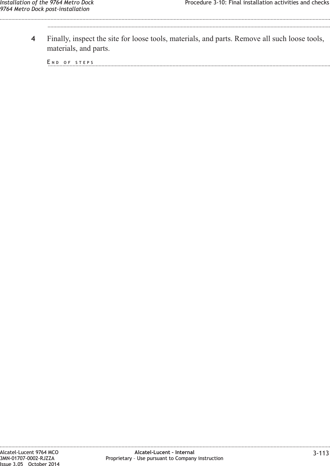 ...................................................................................................................................................................................................4Finally, inspect the site for loose tools, materials, and parts. Remove all such loose tools,materials, and parts.Installation of the 9764 Metro Dock9764 Metro Dock post-installationProcedure 3-10: Final installation activities and checks........................................................................................................................................................................................................................................................................................................................................................................................................................................................................Alcatel-Lucent 9764 MCO3MN-01707-0002-RJZZAIssue 3.05 October 2014Alcatel-Lucent – InternalProprietary – Use pursuant to Company instruction 3-113DRAFTDRAFTEND OF STEPS...................................................................................................................................................................................................