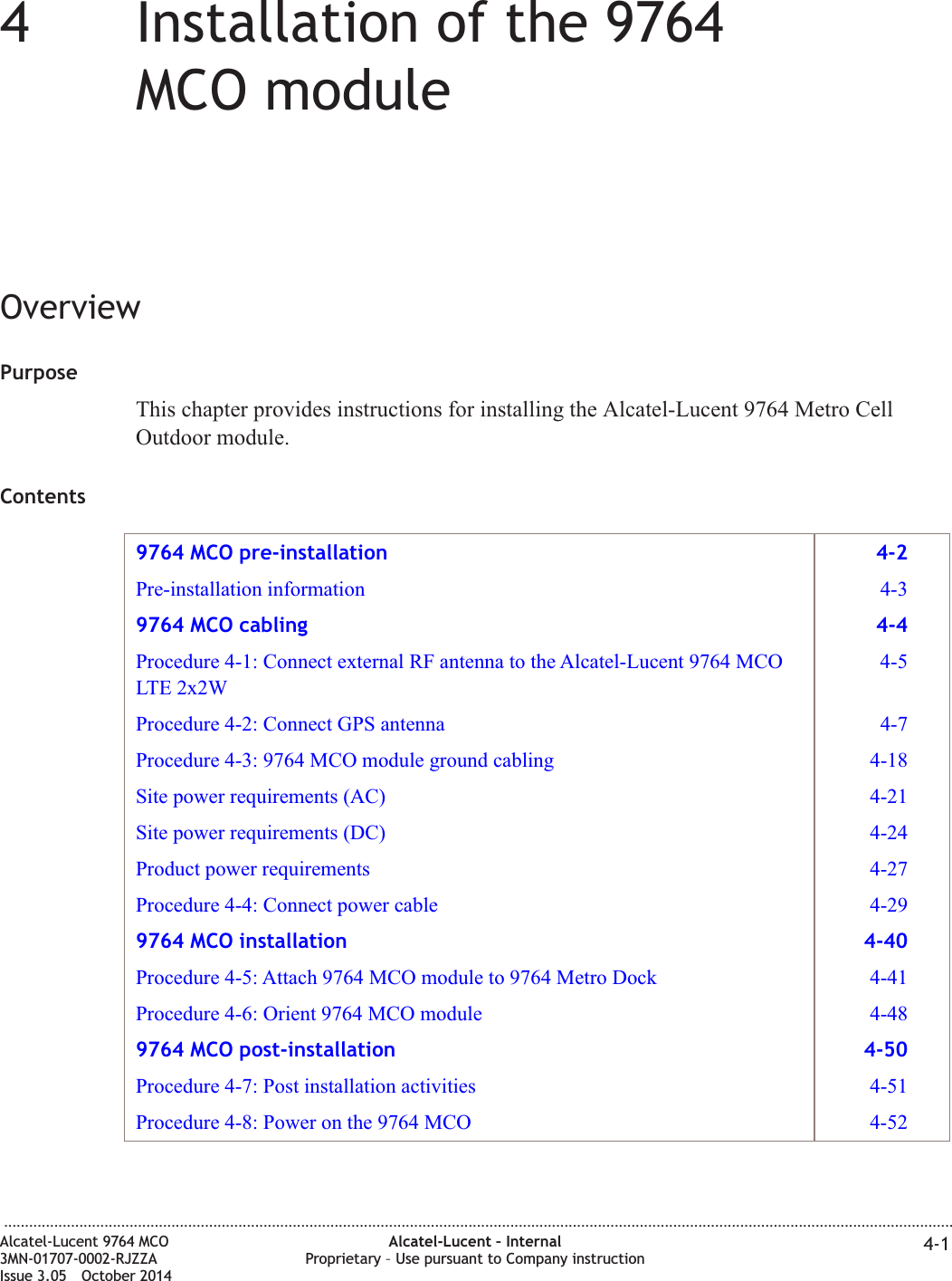 44Installation of the 9764MCO moduleOverviewPurposeThis chapter provides instructions for installing the Alcatel-Lucent 9764 Metro CellOutdoor module.Contents9764 MCO pre-installation 4-2Pre-installation information 4-39764 MCO cabling 4-4Procedure 4-1: Connect external RF antenna to the Alcatel-Lucent 9764 MCOLTE 2x2W4-5Procedure 4-2: Connect GPS antenna 4-7Procedure 4-3: 9764 MCO module ground cabling 4-18Site power requirements (AC) 4-21Site power requirements (DC) 4-24Product power requirements 4-27Procedure 4-4: Connect power cable 4-299764 MCO installation 4-40Procedure 4-5: Attach 9764 MCO module to 9764 Metro Dock 4-41Procedure 4-6: Orient 9764 MCO module 4-489764 MCO post-installation 4-50Procedure 4-7: Post installation activities 4-51Procedure 4-8: Power on the 9764 MCO 4-52...................................................................................................................................................................................................................................Alcatel-Lucent 9764 MCO3MN-01707-0002-RJZZAIssue 3.05 October 2014Alcatel-Lucent – InternalProprietary – Use pursuant to Company instruction 4-1DRAFTDRAFT