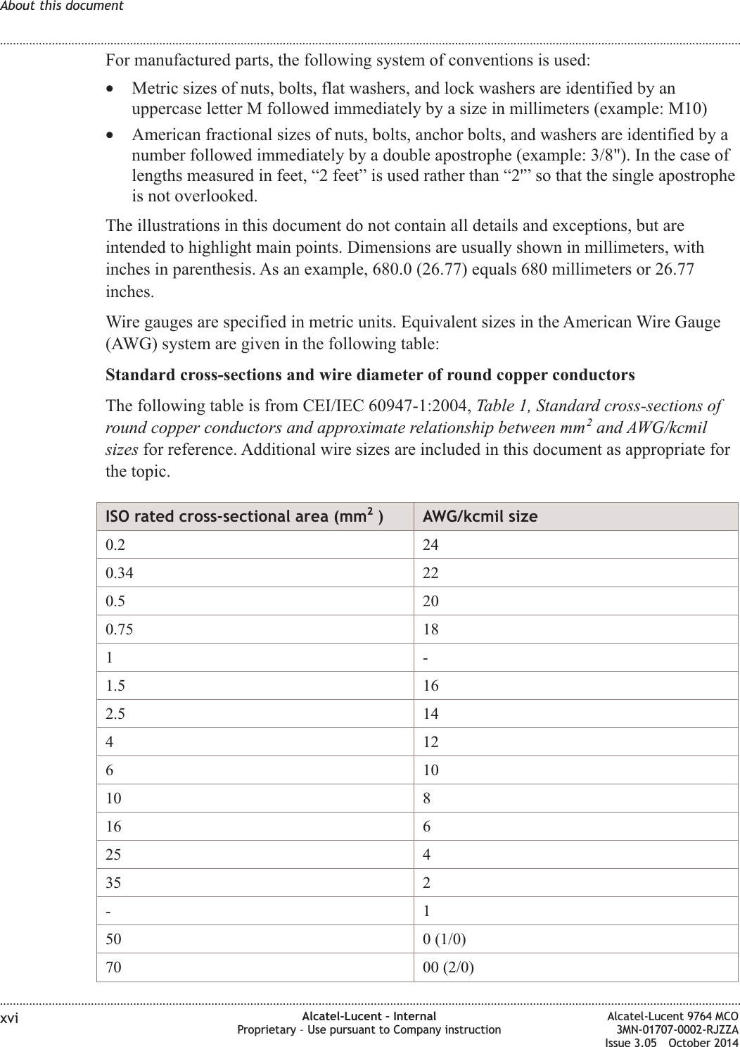 For manufactured parts, the following system of conventions is used:•Metric sizes of nuts, bolts, flat washers, and lock washers are identified by anuppercase letter M followed immediately by a size in millimeters (example: M10)•American fractional sizes of nuts, bolts, anchor bolts, and washers are identified by anumber followed immediately by a double apostrophe (example: 3/8&quot;). In the case oflengths measured in feet, “2 feet” is used rather than “2&apos;” so that the single apostropheis not overlooked.The illustrations in this document do not contain all details and exceptions, but areintended to highlight main points. Dimensions are usually shown in millimeters, withinches in parenthesis. As an example, 680.0 (26.77) equals 680 millimeters or 26.77inches.Wire gauges are specified in metric units. Equivalent sizes in the American Wire Gauge(AWG) system are given in the following table:Standard cross-sections and wire diameter of round copper conductorsThe following table is from CEI/IEC 60947-1:2004, Table 1, Standard cross-sections ofround copper conductors and approximate relationship between mm2and AWG/kcmilsizes for reference. Additional wire sizes are included in this document as appropriate forthe topic.ISO rated cross-sectional area (mm2) AWG/kcmil size0.2 240.34 220.5 200.75 181-1.5 162.5 1441261010 816 625 435 2-150 0 (1/0)70 00 (2/0)About this document........................................................................................................................................................................................................................................................................................................................................................................................................................................................................xvi Alcatel-Lucent – InternalProprietary – Use pursuant to Company instructionAlcatel-Lucent 9764 MCO3MN-01707-0002-RJZZAIssue 3.05 October 2014DRAFTDRAFT