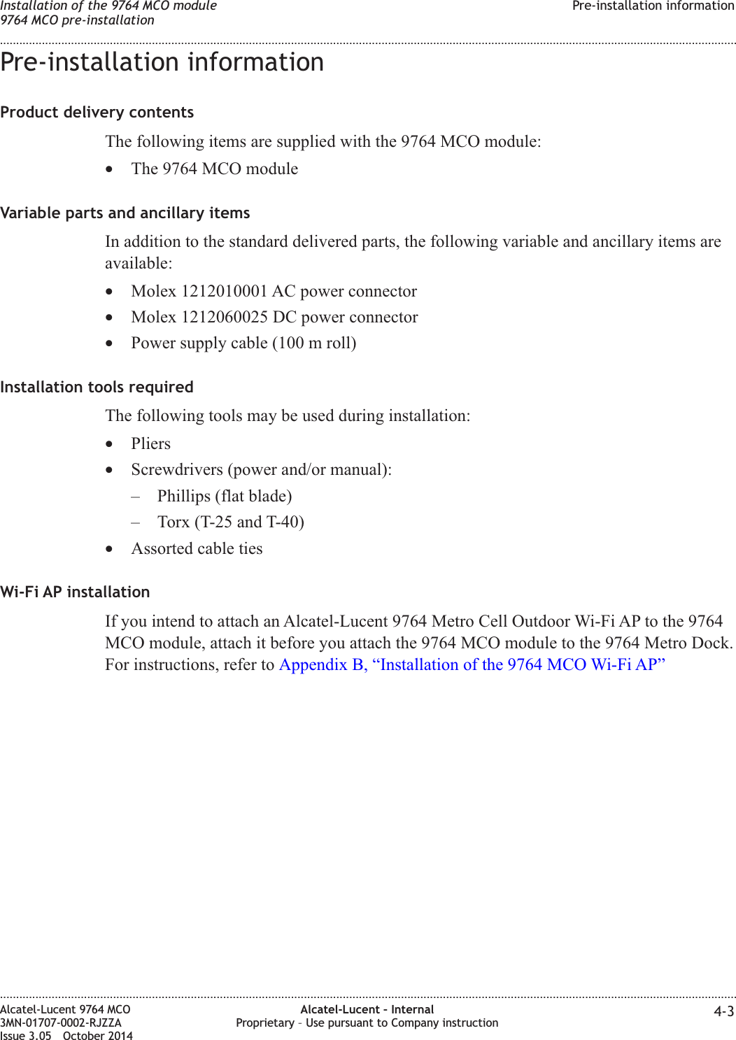 Pre-installation informationProduct delivery contentsThe following items are supplied with the 9764 MCO module:•The 9764 MCO moduleVariable parts and ancillary itemsIn addition to the standard delivered parts, the following variable and ancillary items areavailable:•Molex 1212010001 AC power connector•Molex 1212060025 DC power connector•Power supply cable (100 m roll)Installation tools requiredThe following tools may be used during installation:•Pliers•Screwdrivers (power and/or manual):– Phillips (flat blade)– Torx (T-25 and T-40)•Assorted cable tiesWi-Fi AP installationIf you intend to attach an Alcatel-Lucent 9764 Metro Cell Outdoor Wi-Fi AP to the 9764MCO module, attach it before you attach the 9764 MCO module to the 9764 Metro Dock.For instructions, refer to Appendix B, “Installation of the 9764 MCO Wi-Fi AP”Installation of the 9764 MCO module9764 MCO pre-installationPre-installation information........................................................................................................................................................................................................................................................................................................................................................................................................................................................................Alcatel-Lucent 9764 MCO3MN-01707-0002-RJZZAIssue 3.05 October 2014Alcatel-Lucent – InternalProprietary – Use pursuant to Company instruction 4-3DRAFTDRAFT