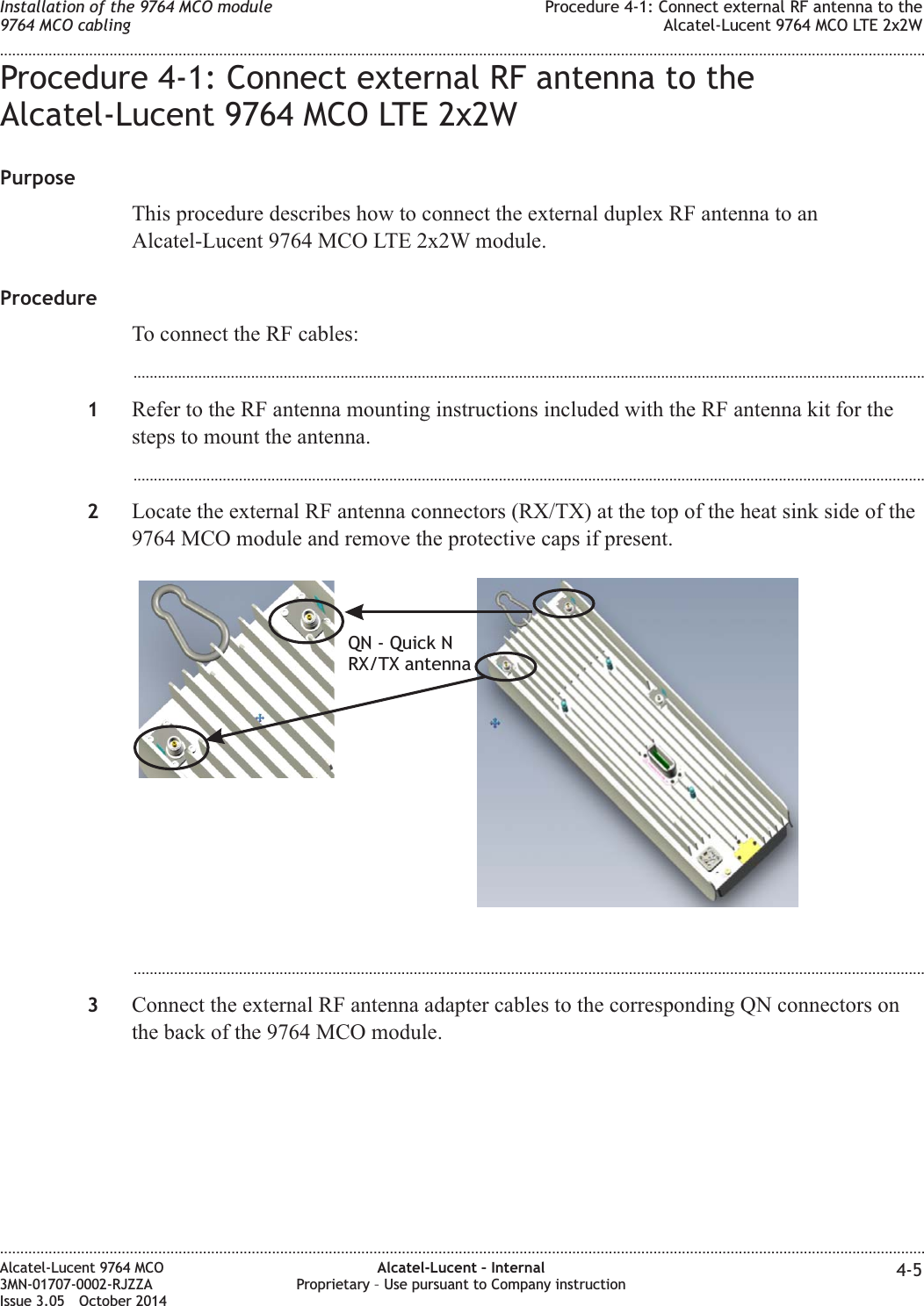 Procedure 4-1: Connect external RF antenna to theAlcatel-Lucent 9764 MCO LTE 2x2WPurposeThis procedure describes how to connect the external duplex RF antenna to anAlcatel-Lucent 9764 MCO LTE 2x2W module.ProcedureTo connect the RF cables:...................................................................................................................................................................................................1Refer to the RF antenna mounting instructions included with the RF antenna kit for thesteps to mount the antenna....................................................................................................................................................................................................2Locate the external RF antenna connectors (RX/TX) at the top of the heat sink side of the9764 MCO module and remove the protective caps if present....................................................................................................................................................................................................3Connect the external RF antenna adapter cables to the corresponding QN connectors onthe back of the 9764 MCO module.QN - Quick NRX/TX antennaInstallation of the 9764 MCO module9764 MCO cablingProcedure 4-1: Connect external RF antenna to theAlcatel-Lucent 9764 MCO LTE 2x2W........................................................................................................................................................................................................................................................................................................................................................................................................................................................................Alcatel-Lucent 9764 MCO3MN-01707-0002-RJZZAIssue 3.05 October 2014Alcatel-Lucent – InternalProprietary – Use pursuant to Company instruction 4-5DRAFTDRAFT