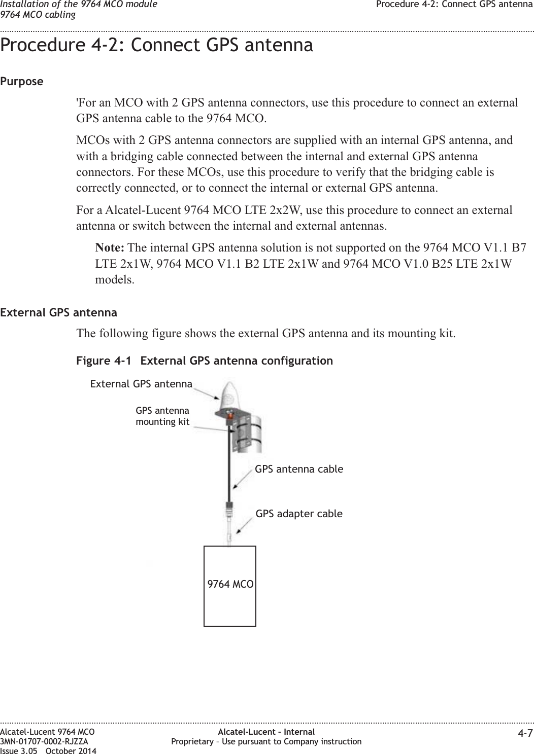 Procedure 4-2: Connect GPS antennaPurpose&apos;For an MCO with 2 GPS antenna connectors, use this procedure to connect an externalGPS antenna cable to the 9764 MCO.MCOs with 2 GPS antenna connectors are supplied with an internal GPS antenna, andwith a bridging cable connected between the internal and external GPS antennaconnectors. For these MCOs, use this procedure to verify that the bridging cable iscorrectly connected, or to connect the internal or external GPS antenna.For a Alcatel-Lucent 9764 MCO LTE 2x2W, use this procedure to connect an externalantenna or switch between the internal and external antennas.Note: The internal GPS antenna solution is not supported on the 9764 MCO V1.1 B7LTE 2x1W, 9764 MCO V1.1 B2 LTE 2x1W and 9764 MCO V1.0 B25 LTE 2x1Wmodels.External GPS antennaThe following figure shows the external GPS antenna and its mounting kit.Figure 4-1 External GPS antenna configurationGPS antennamounting kitExternal GPS antennaGPS antenna cableGPS adapter cable9764 MCOInstallation of the 9764 MCO module9764 MCO cablingProcedure 4-2: Connect GPS antenna........................................................................................................................................................................................................................................................................................................................................................................................................................................................................Alcatel-Lucent 9764 MCO3MN-01707-0002-RJZZAIssue 3.05 October 2014Alcatel-Lucent – InternalProprietary – Use pursuant to Company instruction 4-7DRAFTDRAFT