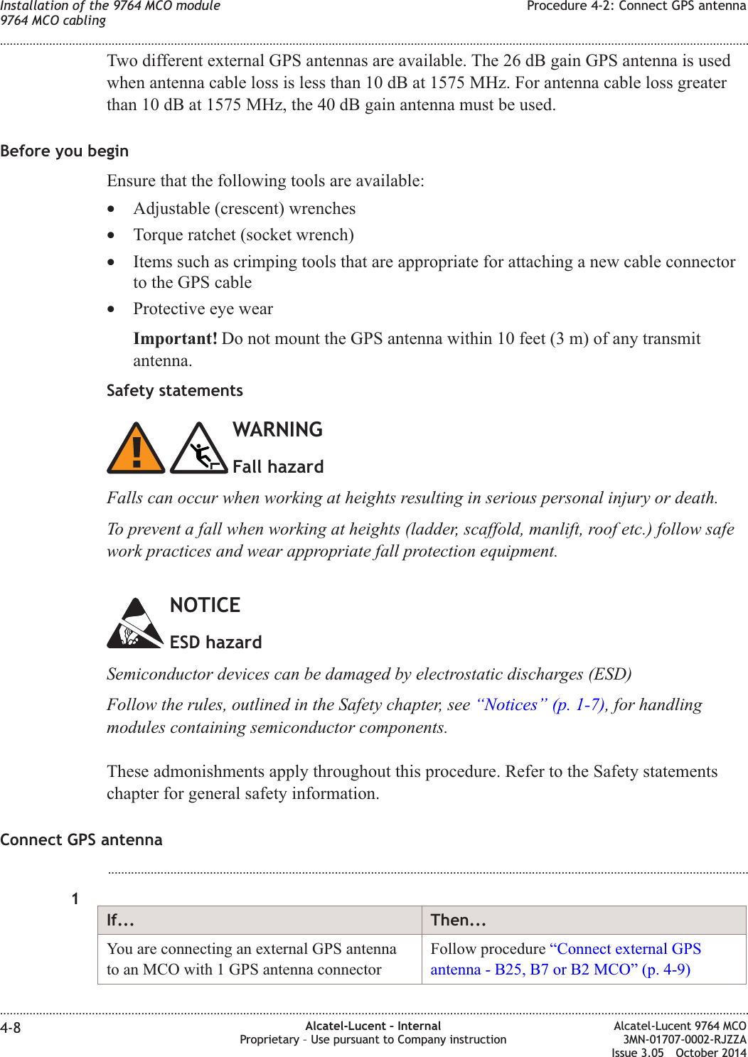 Two different external GPS antennas are available. The 26 dB gain GPS antenna is usedwhen antenna cable loss is less than 10 dB at 1575 MHz. For antenna cable loss greaterthan 10 dB at 1575 MHz, the 40 dB gain antenna must be used.Before you beginEnsure that the following tools are available:•Adjustable (crescent) wrenches•Torque ratchet (socket wrench)•Items such as crimping tools that are appropriate for attaching a new cable connectorto the GPS cable•Protective eye wearImportant! Do not mount the GPS antenna within 10 feet (3 m) of any transmitantenna.Safety statementsWARNINGFall hazardFalls can occur when working at heights resulting in serious personal injury or death.To prevent a fall when working at heights (ladder, scaffold, manlift, roof etc.) follow safework practices and wear appropriate fall protection equipment.NOTICEESD hazardSemiconductor devices can be damaged by electrostatic discharges (ESD)Follow the rules, outlined in the Safety chapter, see “Notices” (p. 1-7), for handlingmodules containing semiconductor components.These admonishments apply throughout this procedure. Refer to the Safety statementschapter for general safety information.Connect GPS antenna...................................................................................................................................................................................................1If... Then...You are connecting an external GPS antennato an MCO with 1 GPS antenna connectorFollow procedure “Connect external GPSantenna - B25, B7 or B2 MCO” (p. 4-9)Installation of the 9764 MCO module9764 MCO cablingProcedure 4-2: Connect GPS antenna........................................................................................................................................................................................................................................................................................................................................................................................................................................................................4-8 Alcatel-Lucent – InternalProprietary – Use pursuant to Company instructionAlcatel-Lucent 9764 MCO3MN-01707-0002-RJZZAIssue 3.05 October 2014DRAFTDRAFT