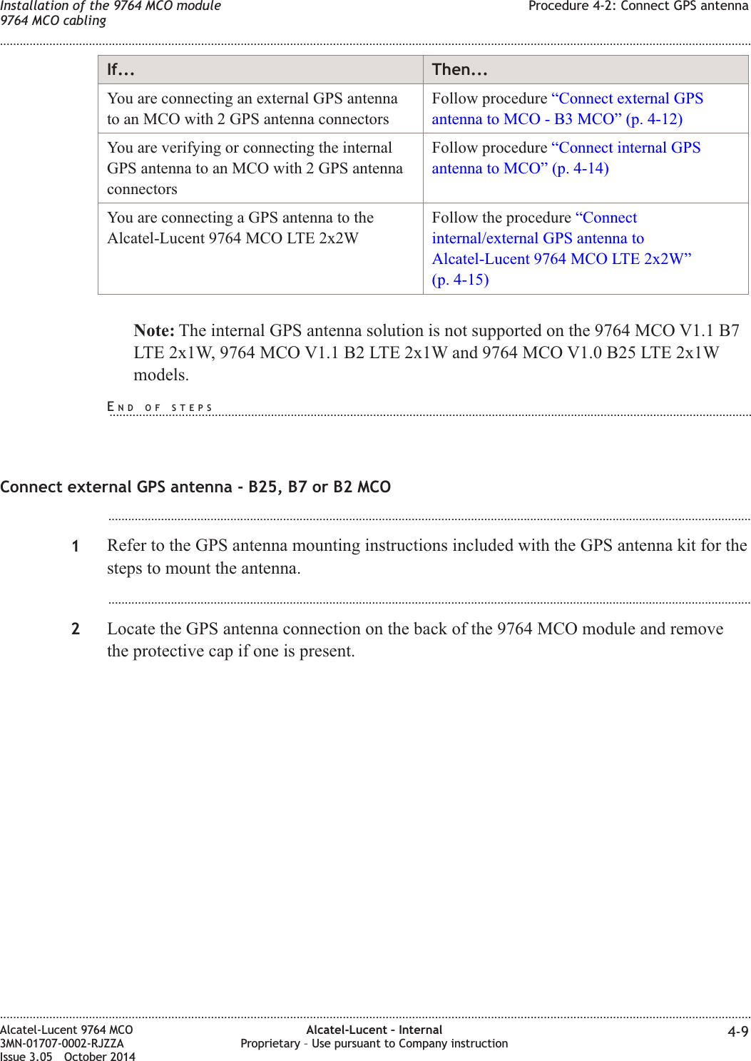 If... Then...You are connecting an external GPS antennato an MCO with 2 GPS antenna connectorsFollow procedure “Connect external GPSantenna to MCO - B3 MCO” (p. 4-12)You are verifying or connecting the internalGPS antenna to an MCO with 2 GPS antennaconnectorsFollow procedure “Connect internal GPSantenna to MCO” (p. 4-14)You are connecting a GPS antenna to theAlcatel-Lucent 9764 MCO LTE 2x2WFollow the procedure “Connectinternal/external GPS antenna toAlcatel-Lucent 9764 MCO LTE 2x2W”(p. 4-15)Note: The internal GPS antenna solution is not supported on the 9764 MCO V1.1 B7LTE 2x1W, 9764 MCO V1.1 B2 LTE 2x1W and 9764 MCO V1.0 B25 LTE 2x1Wmodels.Connect external GPS antenna - B25, B7 or B2 MCO...................................................................................................................................................................................................1Refer to the GPS antenna mounting instructions included with the GPS antenna kit for thesteps to mount the antenna....................................................................................................................................................................................................2Locate the GPS antenna connection on the back of the 9764 MCO module and removethe protective cap if one is present.Installation of the 9764 MCO module9764 MCO cablingProcedure 4-2: Connect GPS antenna........................................................................................................................................................................................................................................................................................................................................................................................................................................................................Alcatel-Lucent 9764 MCO3MN-01707-0002-RJZZAIssue 3.05 October 2014Alcatel-Lucent – InternalProprietary – Use pursuant to Company instruction 4-9DRAFTDRAFTEND OF STEPS...................................................................................................................................................................................................