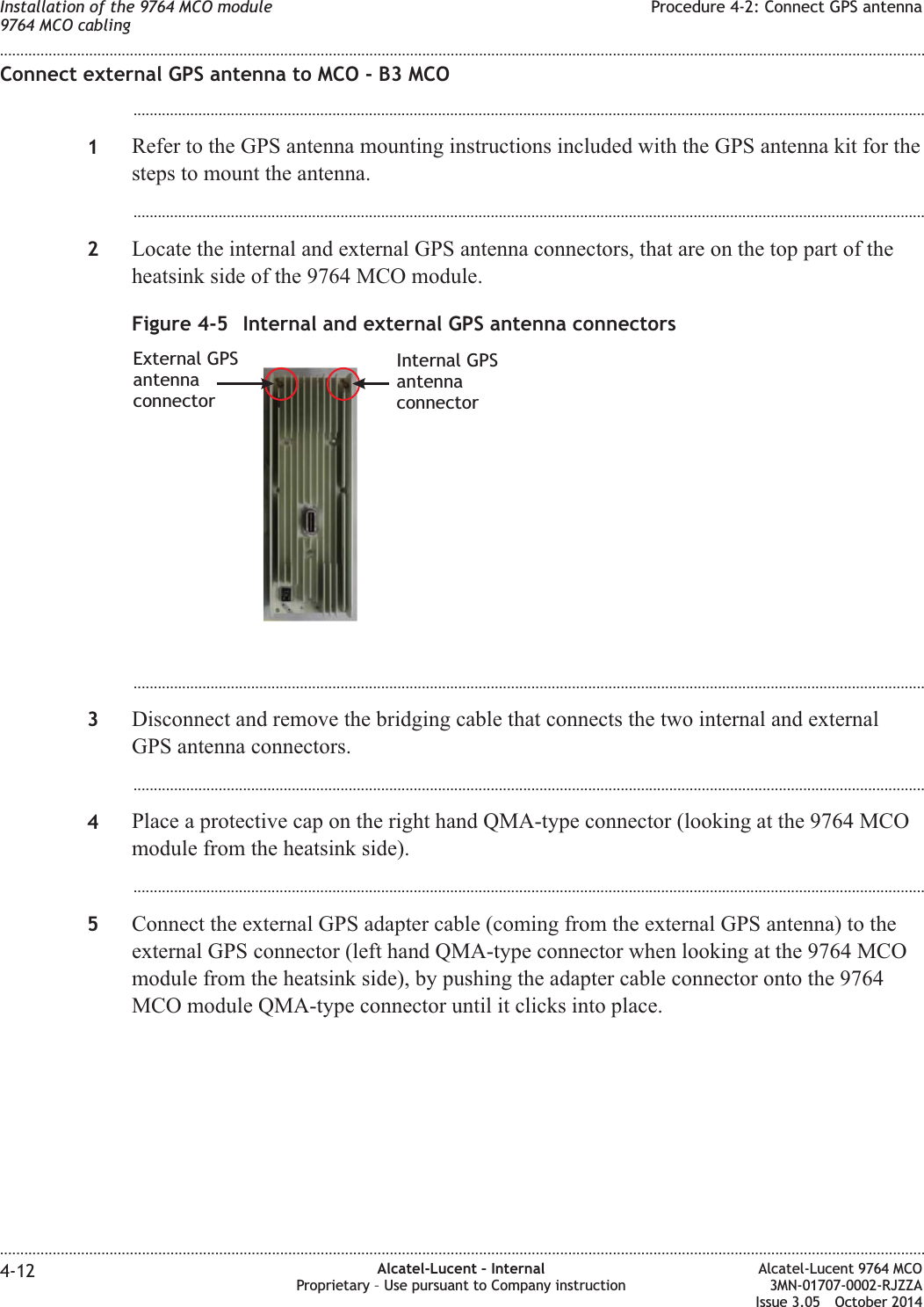 Connect external GPS antenna to MCO - B3 MCO...................................................................................................................................................................................................1Refer to the GPS antenna mounting instructions included with the GPS antenna kit for thesteps to mount the antenna....................................................................................................................................................................................................2Locate the internal and external GPS antenna connectors, that are on the top part of theheatsink side of the 9764 MCO module....................................................................................................................................................................................................3Disconnect and remove the bridging cable that connects the two internal and externalGPS antenna connectors....................................................................................................................................................................................................4Place a protective cap on the right hand QMA-type connector (looking at the 9764 MCOmodule from the heatsink side)....................................................................................................................................................................................................5Connect the external GPS adapter cable (coming from the external GPS antenna) to theexternal GPS connector (left hand QMA-type connector when looking at the 9764 MCOmodule from the heatsink side), by pushing the adapter cable connector onto the 9764MCO module QMA-type connector until it clicks into place.Figure 4-5 Internal and external GPS antenna connectorsExternal GPSantennaconnectorInternal GPSantennaconnectorInstallation of the 9764 MCO module9764 MCO cablingProcedure 4-2: Connect GPS antenna........................................................................................................................................................................................................................................................................................................................................................................................................................................................................4-12 Alcatel-Lucent – InternalProprietary – Use pursuant to Company instructionAlcatel-Lucent 9764 MCO3MN-01707-0002-RJZZAIssue 3.05 October 2014DRAFTDRAFT