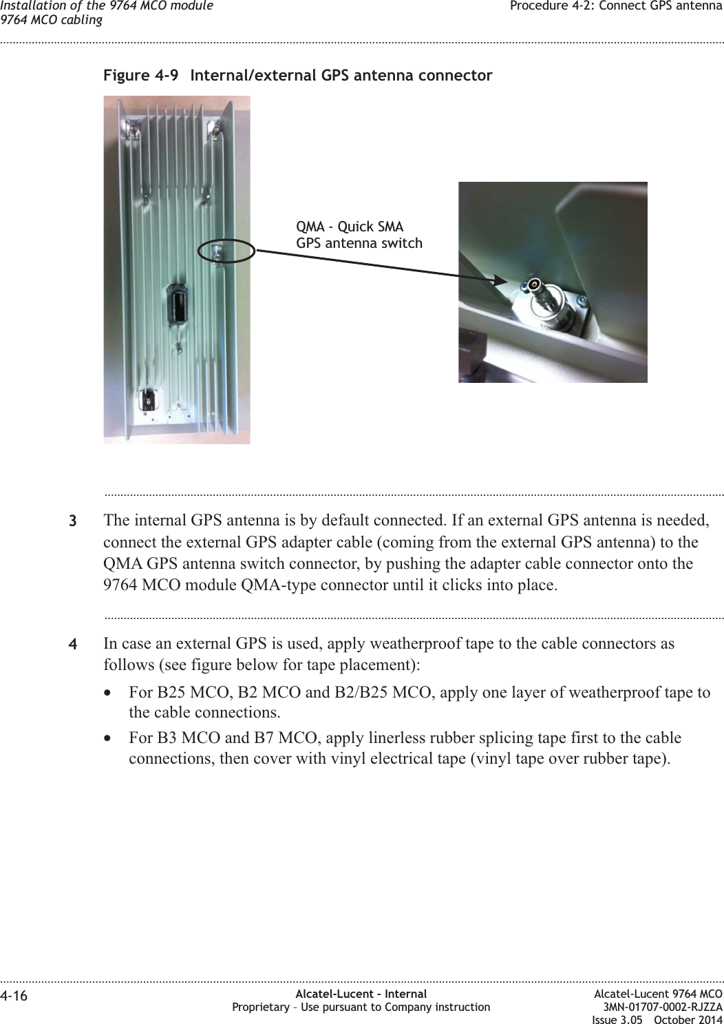 ...................................................................................................................................................................................................3The internal GPS antenna is by default connected. If an external GPS antenna is needed,connect the external GPS adapter cable (coming from the external GPS antenna) to theQMA GPS antenna switch connector, by pushing the adapter cable connector onto the9764 MCO module QMA-type connector until it clicks into place....................................................................................................................................................................................................4In case an external GPS is used, apply weatherproof tape to the cable connectors asfollows (see figure below for tape placement):•For B25 MCO, B2 MCO and B2/B25 MCO, apply one layer of weatherproof tape tothe cable connections.•For B3 MCO and B7 MCO, apply linerless rubber splicing tape first to the cableconnections, then cover with vinyl electrical tape (vinyl tape over rubber tape).Figure 4-9 Internal/external GPS antenna connectorQMA - Quick SMAGPS antenna switchInstallation of the 9764 MCO module9764 MCO cablingProcedure 4-2: Connect GPS antenna........................................................................................................................................................................................................................................................................................................................................................................................................................................................................4-16 Alcatel-Lucent – InternalProprietary – Use pursuant to Company instructionAlcatel-Lucent 9764 MCO3MN-01707-0002-RJZZAIssue 3.05 October 2014DRAFTDRAFT