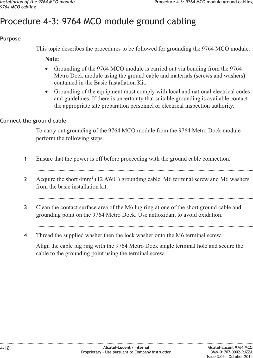 Procedure 4-3: 9764 MCO module ground cablingPurposeThis topic describes the procedures to be followed for grounding the 9764 MCO module.Note:•Grounding of the 9764 MCO module is carried out via bonding from the 9764Metro Dock module using the ground cable and materials (screws and washers)contained in the Basic Installation Kit.•Grounding of the equipment must comply with local and national electrical codesand guidelines. If there is uncertainty that suitable grounding is available contactthe appropriate site preparation personnel or electrical inspection authority.Connect the ground cableTo carry out grounding of the 9764 MCO module from the 9764 Metro Dock moduleperform the following steps....................................................................................................................................................................................................1Ensure that the power is off before proceeding with the ground cable connection....................................................................................................................................................................................................2Acquire the short 4mm2(12 AWG) grounding cable, M6 terminal screw and M6 washersfrom the basic installation kit....................................................................................................................................................................................................3Clean the contact surface area of the M6 lug ring at one of the short ground cable andgrounding point on the 9764 Metro Dock. Use antioxidant to avoid oxidation....................................................................................................................................................................................................4Thread the supplied washer then the lock washer onto the M6 terminal screw.Align the cable lug ring with the 9764 Metro Dock single terminal hole and secure thecable to the grounding point using the terminal screw.Installation of the 9764 MCO module9764 MCO cablingProcedure 4-3: 9764 MCO module ground cabling........................................................................................................................................................................................................................................................................................................................................................................................................................................................................4-18 Alcatel-Lucent – InternalProprietary – Use pursuant to Company instructionAlcatel-Lucent 9764 MCO3MN-01707-0002-RJZZAIssue 3.05 October 2014DRAFTDRAFT