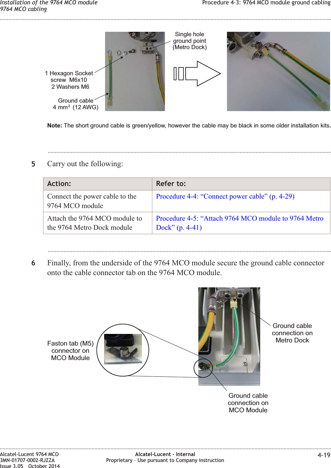 ...................................................................................................................................................................................................5Carry out the following:Action: Refer to:Connect the power cable to the9764 MCO moduleProcedure 4-4: “Connect power cable” (p. 4-29)Attach the 9764 MCO module tothe 9764 Metro Dock moduleProcedure 4-5: “Attach 9764 MCO module to 9764 MetroDock” (p. 4-41)...................................................................................................................................................................................................6Finally, from the underside of the 9764 MCO module secure the ground cable connectoronto the cable connector tab on the 9764 MCO module.Single holeground point(Metro Dock)1 Hexagon Socketscrew M6x10Ground cable4 mm (12 AWG)22 Washers M6Note: .The short ground cable is green/yellow, however the cable may be black in some older installation kitsFaston tab (M5)connector onMCO ModuleGround cableconnection onMCO ModuleGround cableconnection onMetro DockInstallation of the 9764 MCO module9764 MCO cablingProcedure 4-3: 9764 MCO module ground cabling........................................................................................................................................................................................................................................................................................................................................................................................................................................................................Alcatel-Lucent 9764 MCO3MN-01707-0002-RJZZAIssue 3.05 October 2014Alcatel-Lucent – InternalProprietary – Use pursuant to Company instruction 4-19DRAFTDRAFT