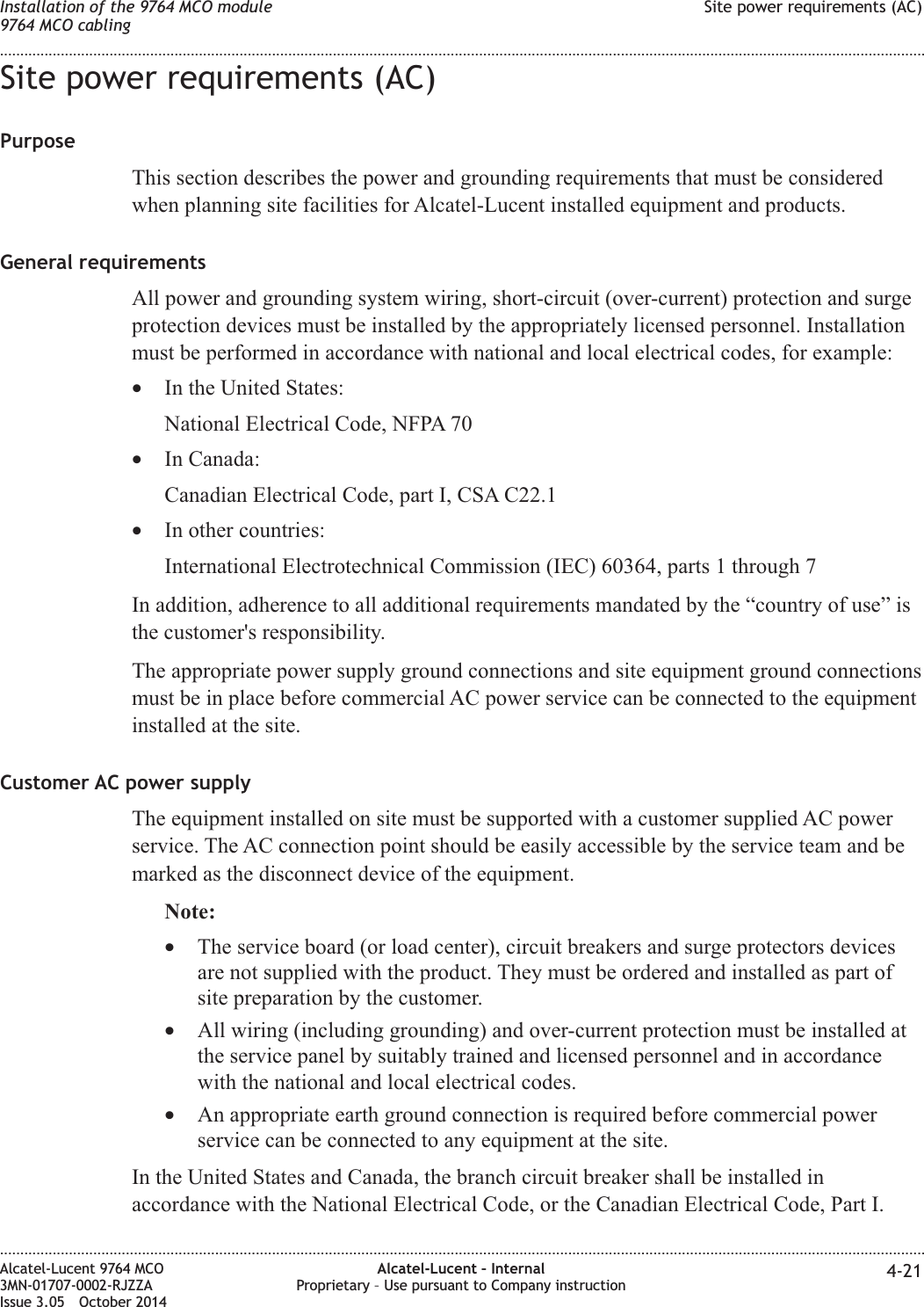 Site power requirements (AC)PurposeThis section describes the power and grounding requirements that must be consideredwhen planning site facilities for Alcatel-Lucent installed equipment and products.General requirementsAll power and grounding system wiring, short-circuit (over-current) protection and surgeprotection devices must be installed by the appropriately licensed personnel. Installationmust be performed in accordance with national and local electrical codes, for example:•In the United States:National Electrical Code, NFPA 70•In Canada:Canadian Electrical Code, part I, CSA C22.1•In other countries:International Electrotechnical Commission (IEC) 60364, parts 1 through 7In addition, adherence to all additional requirements mandated by the “country of use” isthe customer&apos;s responsibility.The appropriate power supply ground connections and site equipment ground connectionsmust be in place before commercial AC power service can be connected to the equipmentinstalled at the site.Customer AC power supplyThe equipment installed on site must be supported with a customer supplied AC powerservice. The AC connection point should be easily accessible by the service team and bemarked as the disconnect device of the equipment.Note:•The service board (or load center), circuit breakers and surge protectors devicesare not supplied with the product. They must be ordered and installed as part ofsite preparation by the customer.•All wiring (including grounding) and over-current protection must be installed atthe service panel by suitably trained and licensed personnel and in accordancewith the national and local electrical codes.•An appropriate earth ground connection is required before commercial powerservice can be connected to any equipment at the site.In the United States and Canada, the branch circuit breaker shall be installed inaccordance with the National Electrical Code, or the Canadian Electrical Code, Part I.Installation of the 9764 MCO module9764 MCO cablingSite power requirements (AC)........................................................................................................................................................................................................................................................................................................................................................................................................................................................................Alcatel-Lucent 9764 MCO3MN-01707-0002-RJZZAIssue 3.05 October 2014Alcatel-Lucent – InternalProprietary – Use pursuant to Company instruction 4-21DRAFTDRAFT