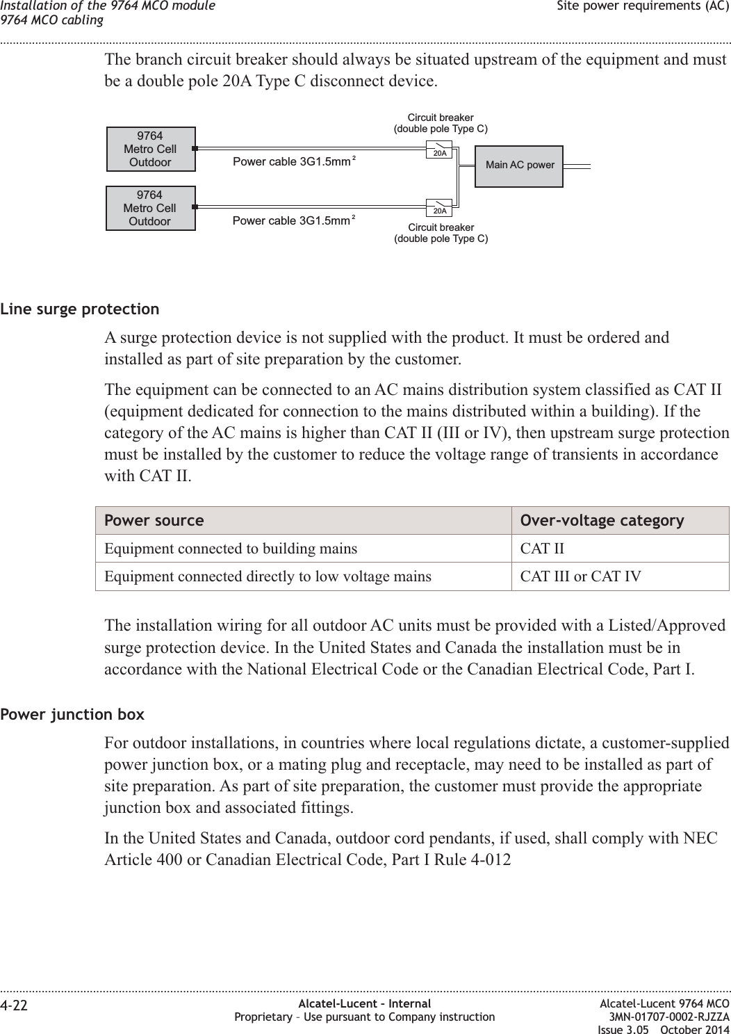 The branch circuit breaker should always be situated upstream of the equipment and mustbe a double pole 20A Type C disconnect device.Line surge protectionA surge protection device is not supplied with the product. It must be ordered andinstalled as part of site preparation by the customer.The equipment can be connected to an AC mains distribution system classified as CAT II(equipment dedicated for connection to the mains distributed within a building). If thecategory of the AC mains is higher than CAT II (III or IV), then upstream surge protectionmust be installed by the customer to reduce the voltage range of transients in accordancewith CAT II.Power source Over-voltage categoryEquipment connected to building mains CAT IIEquipment connected directly to low voltage mains CAT III or CAT IVThe installation wiring for all outdoor AC units must be provided with a Listed/Approvedsurge protection device. In the United States and Canada the installation must be inaccordance with the National Electrical Code or the Canadian Electrical Code, Part I.Power junction boxFor outdoor installations, in countries where local regulations dictate, a customer-suppliedpower junction box, or a mating plug and receptacle, may need to be installed as part ofsite preparation. As part of site preparation, the customer must provide the appropriatejunction box and associated fittings.In the United States and Canada, outdoor cord pendants, if used, shall comply with NECArticle 400 or Canadian Electrical Code, Part I Rule 4-0129764Metro CellOutdoor9764Metro CellOutdoor20A20APower cable 3G1.5mm 2Power cable 3G1.5mm 2Main AC powerCircuit breaker(double pole Type C)Circuit breaker(double pole Type C)Installation of the 9764 MCO module9764 MCO cablingSite power requirements (AC)........................................................................................................................................................................................................................................................................................................................................................................................................................................................................4-22 Alcatel-Lucent – InternalProprietary – Use pursuant to Company instructionAlcatel-Lucent 9764 MCO3MN-01707-0002-RJZZAIssue 3.05 October 2014DRAFTDRAFT