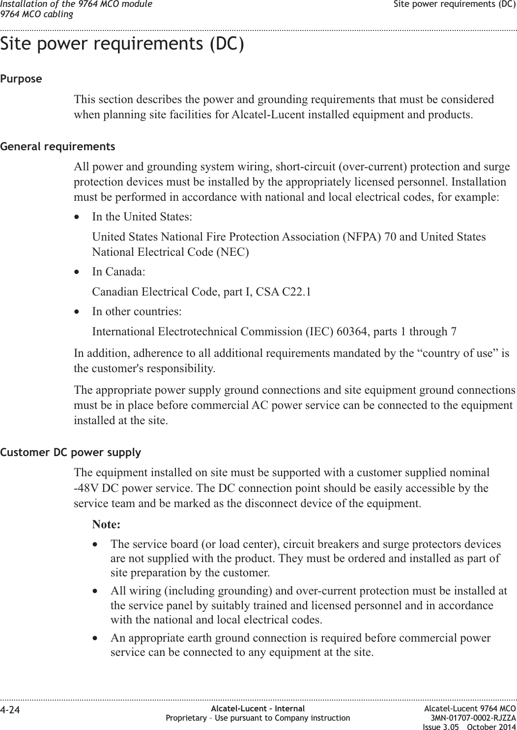 Site power requirements (DC)PurposeThis section describes the power and grounding requirements that must be consideredwhen planning site facilities for Alcatel-Lucent installed equipment and products.General requirementsAll power and grounding system wiring, short-circuit (over-current) protection and surgeprotection devices must be installed by the appropriately licensed personnel. Installationmust be performed in accordance with national and local electrical codes, for example:•In the United States:United States National Fire Protection Association (NFPA) 70 and United StatesNational Electrical Code (NEC)•In Canada:Canadian Electrical Code, part I, CSA C22.1•In other countries:International Electrotechnical Commission (IEC) 60364, parts 1 through 7In addition, adherence to all additional requirements mandated by the “country of use” isthe customer&apos;s responsibility.The appropriate power supply ground connections and site equipment ground connectionsmust be in place before commercial AC power service can be connected to the equipmentinstalled at the site.Customer DC power supplyThe equipment installed on site must be supported with a customer supplied nominal-48V DC power service. The DC connection point should be easily accessible by theservice team and be marked as the disconnect device of the equipment.Note:•The service board (or load center), circuit breakers and surge protectors devicesare not supplied with the product. They must be ordered and installed as part ofsite preparation by the customer.•All wiring (including grounding) and over-current protection must be installed atthe service panel by suitably trained and licensed personnel and in accordancewith the national and local electrical codes.•An appropriate earth ground connection is required before commercial powerservice can be connected to any equipment at the site.Installation of the 9764 MCO module9764 MCO cablingSite power requirements (DC)........................................................................................................................................................................................................................................................................................................................................................................................................................................................................4-24 Alcatel-Lucent – InternalProprietary – Use pursuant to Company instructionAlcatel-Lucent 9764 MCO3MN-01707-0002-RJZZAIssue 3.05 October 2014DRAFTDRAFT