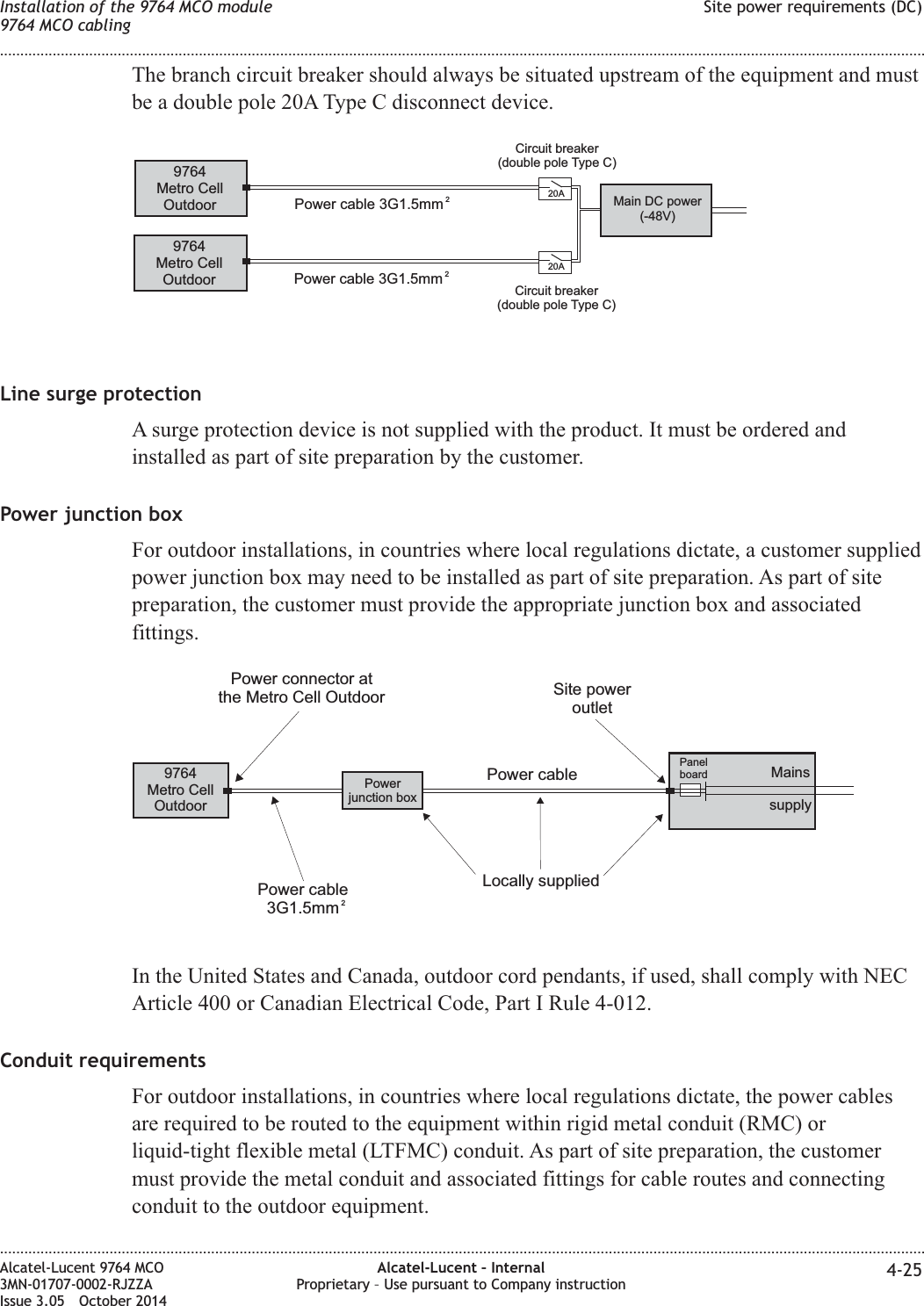 The branch circuit breaker should always be situated upstream of the equipment and mustbe a double pole 20A Type C disconnect device.Line surge protectionA surge protection device is not supplied with the product. It must be ordered andinstalled as part of site preparation by the customer.Power junction boxFor outdoor installations, in countries where local regulations dictate, a customer suppliedpower junction box may need to be installed as part of site preparation. As part of sitepreparation, the customer must provide the appropriate junction box and associatedfittings.In the United States and Canada, outdoor cord pendants, if used, shall comply with NECArticle 400 or Canadian Electrical Code, Part I Rule 4-012.Conduit requirementsFor outdoor installations, in countries where local regulations dictate, the power cablesare required to be routed to the equipment within rigid metal conduit (RMC) orliquid-tight flexible metal (LTFMC) conduit. As part of site preparation, the customermust provide the metal conduit and associated fittings for cable routes and connectingconduit to the outdoor equipment.9764Metro CellOutdoor9764Metro CellOutdoor Power cable 3G1.5mm 220A20APower cable 3G1.5mm 2Main DC power(-48V)Circuit breaker(double pole Type C)Circuit breaker(double pole Type C)9764Metro CellOutdoorPanelboardPower cablePower connector atthe Metro Cell OutdoorPowerjunction boxLocally suppliedPower cable3G1.5mm 2Site poweroutletMainssupplyInstallation of the 9764 MCO module9764 MCO cablingSite power requirements (DC)........................................................................................................................................................................................................................................................................................................................................................................................................................................................................Alcatel-Lucent 9764 MCO3MN-01707-0002-RJZZAIssue 3.05 October 2014Alcatel-Lucent – InternalProprietary – Use pursuant to Company instruction 4-25DRAFTDRAFT