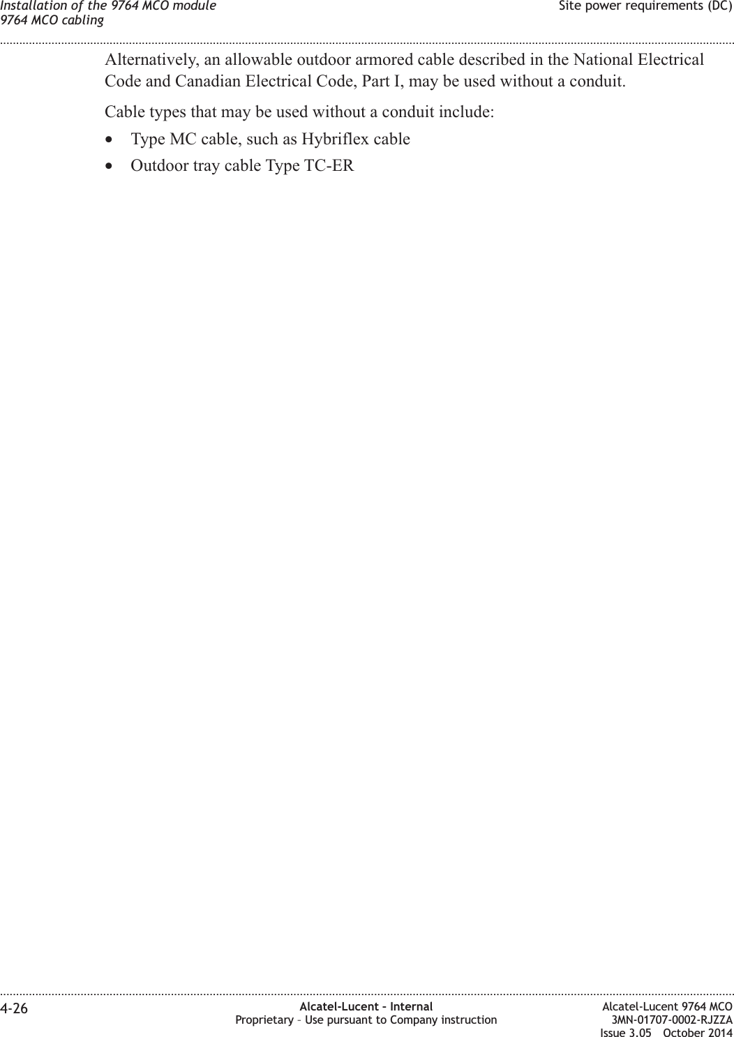 Alternatively, an allowable outdoor armored cable described in the National ElectricalCode and Canadian Electrical Code, Part I, may be used without a conduit.Cable types that may be used without a conduit include:•Type MC cable, such as Hybriflex cable•Outdoor tray cable Type TC-ERInstallation of the 9764 MCO module9764 MCO cablingSite power requirements (DC)........................................................................................................................................................................................................................................................................................................................................................................................................................................................................4-26 Alcatel-Lucent – InternalProprietary – Use pursuant to Company instructionAlcatel-Lucent 9764 MCO3MN-01707-0002-RJZZAIssue 3.05 October 2014DRAFTDRAFT