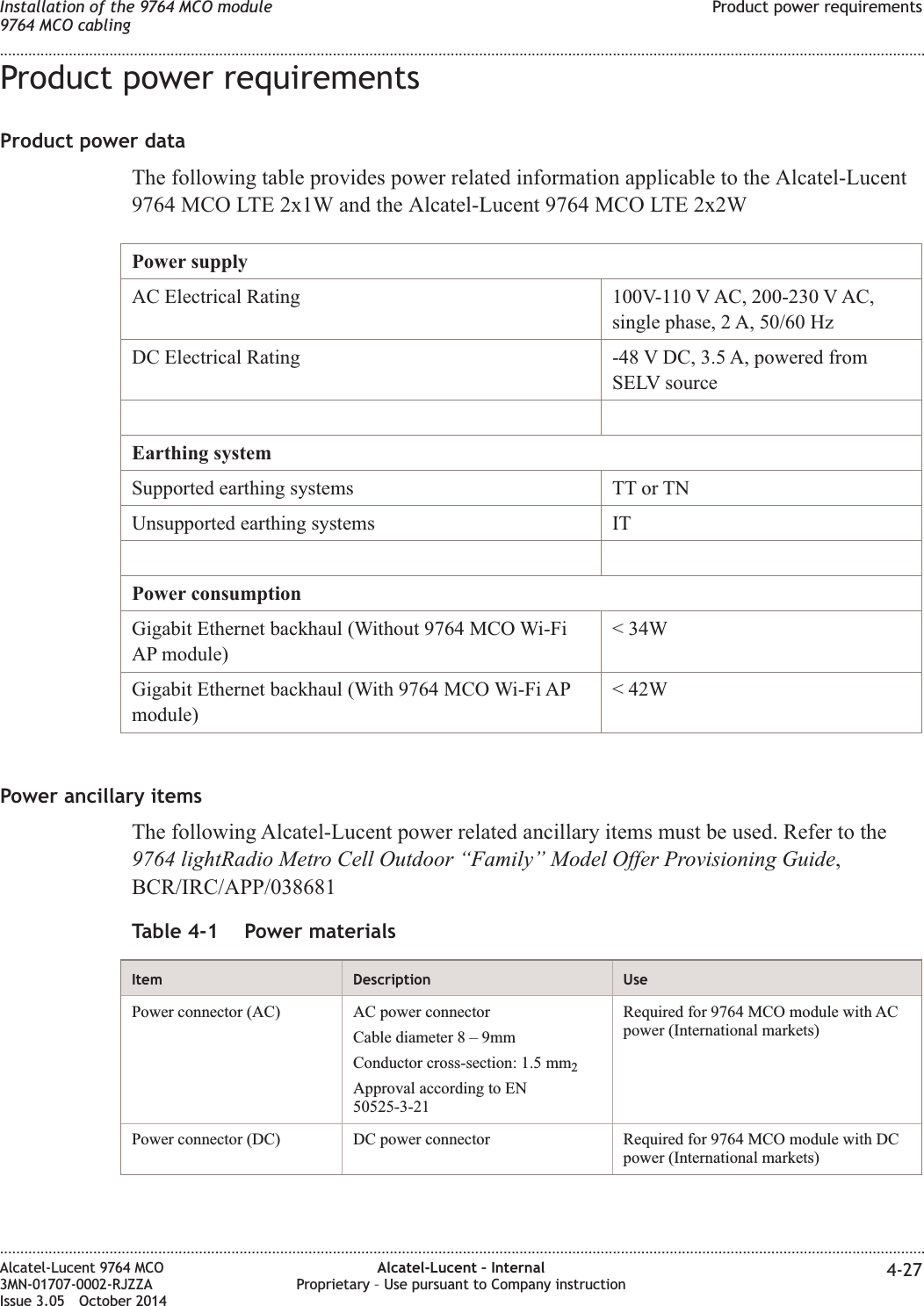 Product power requirementsProduct power dataThe following table provides power related information applicable to the Alcatel-Lucent9764 MCO LTE 2x1W and the Alcatel-Lucent 9764 MCO LTE 2x2WPower supplyAC Electrical Rating 100V-110 V AC, 200-230 V AC,single phase, 2 A, 50/60 HzDC Electrical Rating -48 V DC, 3.5 A, powered fromSELV sourceEarthing systemSupported earthing systems TT or TNUnsupported earthing systems ITPower consumptionGigabit Ethernet backhaul (Without 9764 MCO Wi-FiAP module)&lt; 34WGigabit Ethernet backhaul (With 9764 MCO Wi-Fi APmodule)&lt; 42WPower ancillary itemsThe following Alcatel-Lucent power related ancillary items must be used. Refer to the9764 lightRadio Metro Cell Outdoor “Family” Model Offer Provisioning Guide,BCR/IRC/APP/038681Table 4-1 Power materialsItem Description UsePower connector (AC) AC power connectorCable diameter8–9mmConductor cross-section: 1.5 mm2Approval according to EN50525-3-21Required for 9764 MCO module with ACpower (International markets)Power connector (DC) DC power connector Required for 9764 MCO module with DCpower (International markets)Installation of the 9764 MCO module9764 MCO cablingProduct power requirements........................................................................................................................................................................................................................................................................................................................................................................................................................................................................Alcatel-Lucent 9764 MCO3MN-01707-0002-RJZZAIssue 3.05 October 2014Alcatel-Lucent – InternalProprietary – Use pursuant to Company instruction 4-27DRAFTDRAFT