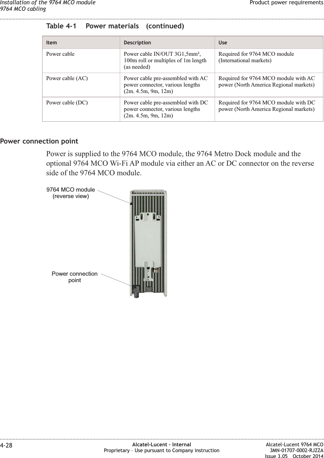 Table 4-1 Power materials (continued)Item Description UsePower cable Power cable IN/OUT 3G1,5mm²,100m roll or multiples of 1m length(as needed)Required for 9764 MCO module(International markets)Power cable (AC) Power cable pre-assembled with ACpower connector, various lengths(2m. 4.5m, 9m, 12m)Required for 9764 MCO module with ACpower (North America Regional markets)Power cable (DC) Power cable pre-assembled with DCpower connector, various lengths(2m. 4.5m, 9m, 12m)Required for 9764 MCO module with DCpower (North America Regional markets)Power connection pointPower is supplied to the 9764 MCO module, the 9764 Metro Dock module and theoptional 9764 MCO Wi-Fi AP module via either an AC or DC connector on the reverseside of the 9764 MCO module.Power connectionpoint9764 MCO module(reverse view)Installation of the 9764 MCO module9764 MCO cablingProduct power requirements........................................................................................................................................................................................................................................................................................................................................................................................................................................................................4-28 Alcatel-Lucent – InternalProprietary – Use pursuant to Company instructionAlcatel-Lucent 9764 MCO3MN-01707-0002-RJZZAIssue 3.05 October 2014DRAFTDRAFT