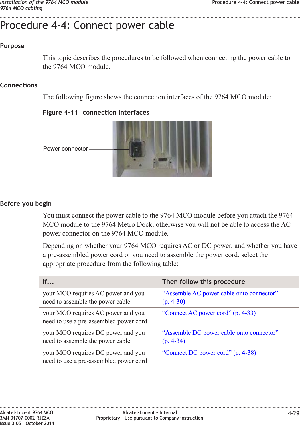 Procedure 4-4: Connect power cablePurposeThis topic describes the procedures to be followed when connecting the power cable tothe 9764 MCO module.ConnectionsThe following figure shows the connection interfaces of the 9764 MCO module:Before you beginYou must connect the power cable to the 9764 MCO module before you attach the 9764MCO module to the 9764 Metro Dock, otherwise you will not be able to access the ACpower connector on the 9764 MCO module.Depending on whether your 9764 MCO requires AC or DC power, and whether you havea pre-assembled power cord or you need to assemble the power cord, select theappropriate procedure from the following table:If... Then follow this procedureyour MCO requires AC power and youneed to assemble the power cable“Assemble AC power cable onto connector”(p. 4-30)your MCO requires AC power and youneed to use a pre-assembled power cord“Connect AC power cord” (p. 4-33)your MCO requires DC power and youneed to assemble the power cable“Assemble DC power cable onto connector”(p. 4-34)your MCO requires DC power and youneed to use a pre-assembled power cord“Connect DC power cord” (p. 4-38)Figure 4-11 connection interfacesPower connectorInstallation of the 9764 MCO module9764 MCO cablingProcedure 4-4: Connect power cable........................................................................................................................................................................................................................................................................................................................................................................................................................................................................Alcatel-Lucent 9764 MCO3MN-01707-0002-RJZZAIssue 3.05 October 2014Alcatel-Lucent – InternalProprietary – Use pursuant to Company instruction 4-29DRAFTDRAFT