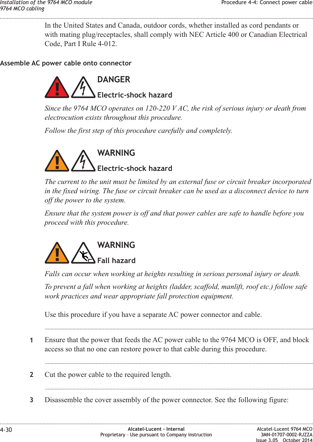 In the United States and Canada, outdoor cords, whether installed as cord pendants orwith mating plug/receptacles, shall comply with NEC Article 400 or Canadian ElectricalCode, Part I Rule 4-012.Assemble AC power cable onto connectorDANGERElectric-shock hazardSince the 9764 MCO operates on 120-220 V AC, the risk of serious injury or death fromelectrocution exists throughout this procedure.Follow the first step of this procedure carefully and completely.WARNINGElectric-shock hazardThe current to the unit must be limited by an external fuse or circuit breaker incorporatedin the fixed wiring. The fuse or circuit breaker can be used as a disconnect device to turnoff the power to the system.Ensure that the system power is off and that power cables are safe to handle before youproceed with this procedure.WARNINGFall hazardFalls can occur when working at heights resulting in serious personal injury or death.To prevent a fall when working at heights (ladder, scaffold, manlift, roof etc.) follow safework practices and wear appropriate fall protection equipment.Use this procedure if you have a separate AC power connector and cable....................................................................................................................................................................................................1Ensure that the power that feeds the AC power cable to the 9764 MCO is OFF, and blockaccess so that no one can restore power to that cable during this procedure....................................................................................................................................................................................................2Cut the power cable to the required length....................................................................................................................................................................................................3Disassemble the cover assembly of the power connector. See the following figure:Installation of the 9764 MCO module9764 MCO cablingProcedure 4-4: Connect power cable........................................................................................................................................................................................................................................................................................................................................................................................................................................................................4-30 Alcatel-Lucent – InternalProprietary – Use pursuant to Company instructionAlcatel-Lucent 9764 MCO3MN-01707-0002-RJZZAIssue 3.05 October 2014DRAFTDRAFT