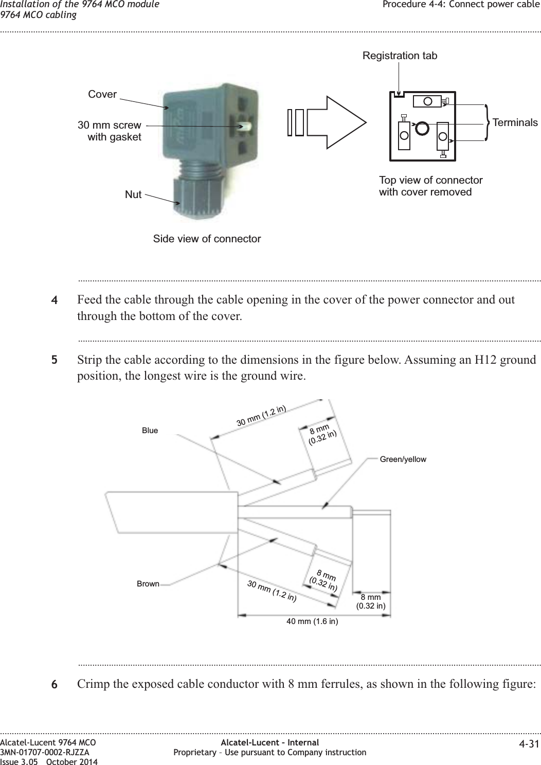 ...................................................................................................................................................................................................4Feed the cable through the cable opening in the cover of the power connector and outthrough the bottom of the cover....................................................................................................................................................................................................5Strip the cable according to the dimensions in the figure below. Assuming an H12 groundposition, the longest wire is the ground wire....................................................................................................................................................................................................6Crimp the exposed cable conductor with 8 mm ferrules, as shown in the following figure:Side view of connectorTop view of connectorwith cover removedRegistration tabTerminals}Nut30 mm screwwith gasketCover40 mm (1.6 in)8mm(0.32 in)8mm(0.32 in)8mm(0.32 in)30 mm (1.2 in)30 mm (1.2 in)BrownBlueGreen/yellowInstallation of the 9764 MCO module9764 MCO cablingProcedure 4-4: Connect power cable........................................................................................................................................................................................................................................................................................................................................................................................................................................................................Alcatel-Lucent 9764 MCO3MN-01707-0002-RJZZAIssue 3.05 October 2014Alcatel-Lucent – InternalProprietary – Use pursuant to Company instruction 4-31DRAFTDRAFT