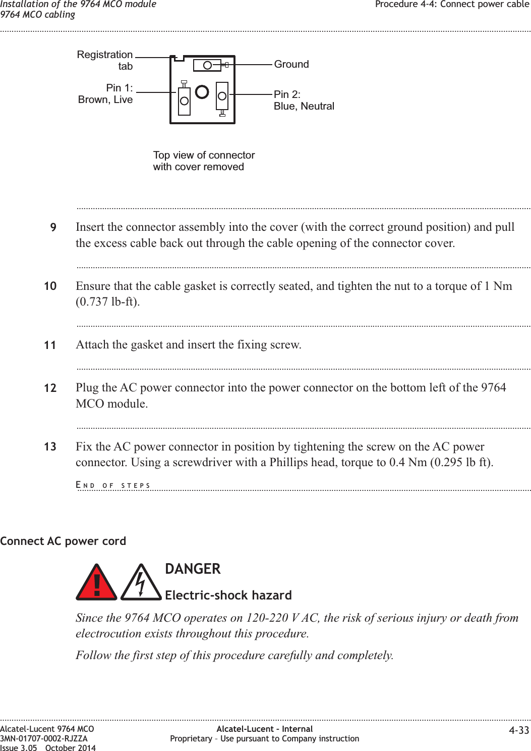 ...................................................................................................................................................................................................9Insert the connector assembly into the cover (with the correct ground position) and pullthe excess cable back out through the cable opening of the connector cover....................................................................................................................................................................................................10 Ensure that the cable gasket is correctly seated, and tighten the nut to a torque of 1 Nm(0.737 lb-ft)....................................................................................................................................................................................................11 Attach the gasket and insert the fixing screw....................................................................................................................................................................................................12 Plug the AC power connector into the power connector on the bottom left of the 9764MCO module....................................................................................................................................................................................................13 Fix the AC power connector in position by tightening the screw on the AC powerconnector. Using a screwdriver with a Phillips head, torque to 0.4 Nm (0.295 lb ft).Connect AC power cordDANGERElectric-shock hazardSince the 9764 MCO operates on 120-220 V AC, the risk of serious injury or death fromelectrocution exists throughout this procedure.Follow the first step of this procedure carefully and completely.GroundPin 1:Brown, Live Pin 2:Blue, NeutralRegistrationtabTop view of connectorwith cover removedInstallation of the 9764 MCO module9764 MCO cablingProcedure 4-4: Connect power cable........................................................................................................................................................................................................................................................................................................................................................................................................................................................................Alcatel-Lucent 9764 MCO3MN-01707-0002-RJZZAIssue 3.05 October 2014Alcatel-Lucent – InternalProprietary – Use pursuant to Company instruction 4-33DRAFTDRAFTEND OF STEPS...................................................................................................................................................................................................
