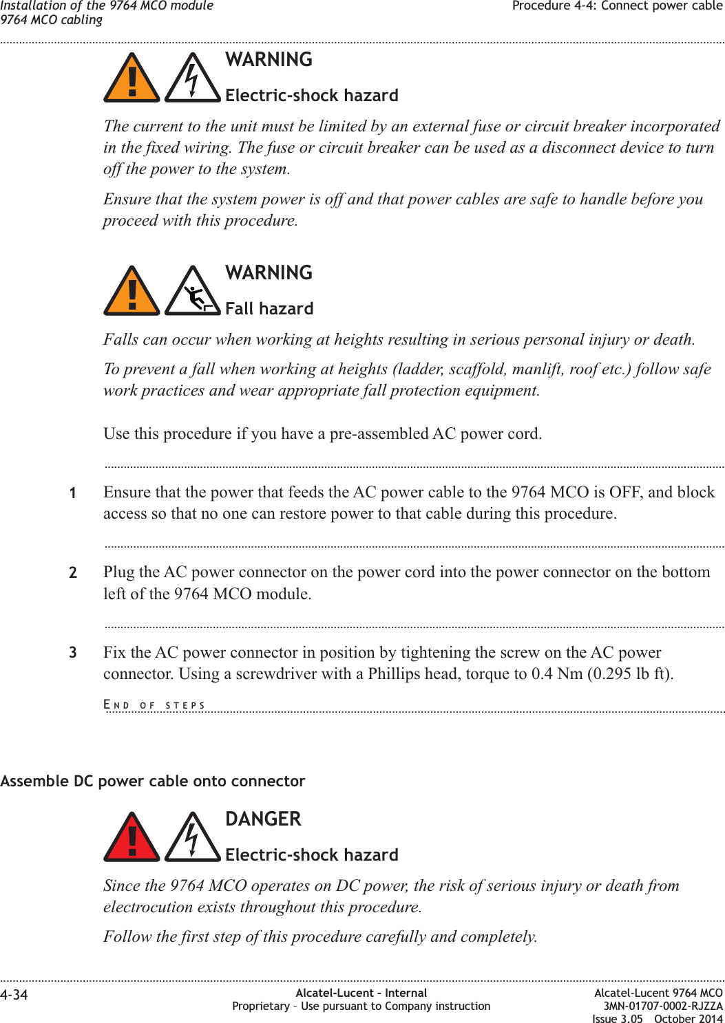 WARNINGElectric-shock hazardThe current to the unit must be limited by an external fuse or circuit breaker incorporatedin the fixed wiring. The fuse or circuit breaker can be used as a disconnect device to turnoff the power to the system.Ensure that the system power is off and that power cables are safe to handle before youproceed with this procedure.WARNINGFall hazardFalls can occur when working at heights resulting in serious personal injury or death.To prevent a fall when working at heights (ladder, scaffold, manlift, roof etc.) follow safework practices and wear appropriate fall protection equipment.Use this procedure if you have a pre-assembled AC power cord....................................................................................................................................................................................................1Ensure that the power that feeds the AC power cable to the 9764 MCO is OFF, and blockaccess so that no one can restore power to that cable during this procedure....................................................................................................................................................................................................2Plug the AC power connector on the power cord into the power connector on the bottomleft of the 9764 MCO module....................................................................................................................................................................................................3Fix the AC power connector in position by tightening the screw on the AC powerconnector. Using a screwdriver with a Phillips head, torque to 0.4 Nm (0.295 lb ft).Assemble DC power cable onto connectorDANGERElectric-shock hazardSince the 9764 MCO operates on DC power, the risk of serious injury or death fromelectrocution exists throughout this procedure.Follow the first step of this procedure carefully and completely.Installation of the 9764 MCO module9764 MCO cablingProcedure 4-4: Connect power cable........................................................................................................................................................................................................................................................................................................................................................................................................................................................................4-34 Alcatel-Lucent – InternalProprietary – Use pursuant to Company instructionAlcatel-Lucent 9764 MCO3MN-01707-0002-RJZZAIssue 3.05 October 2014DRAFTDRAFTEND OF STEPS...................................................................................................................................................................................................