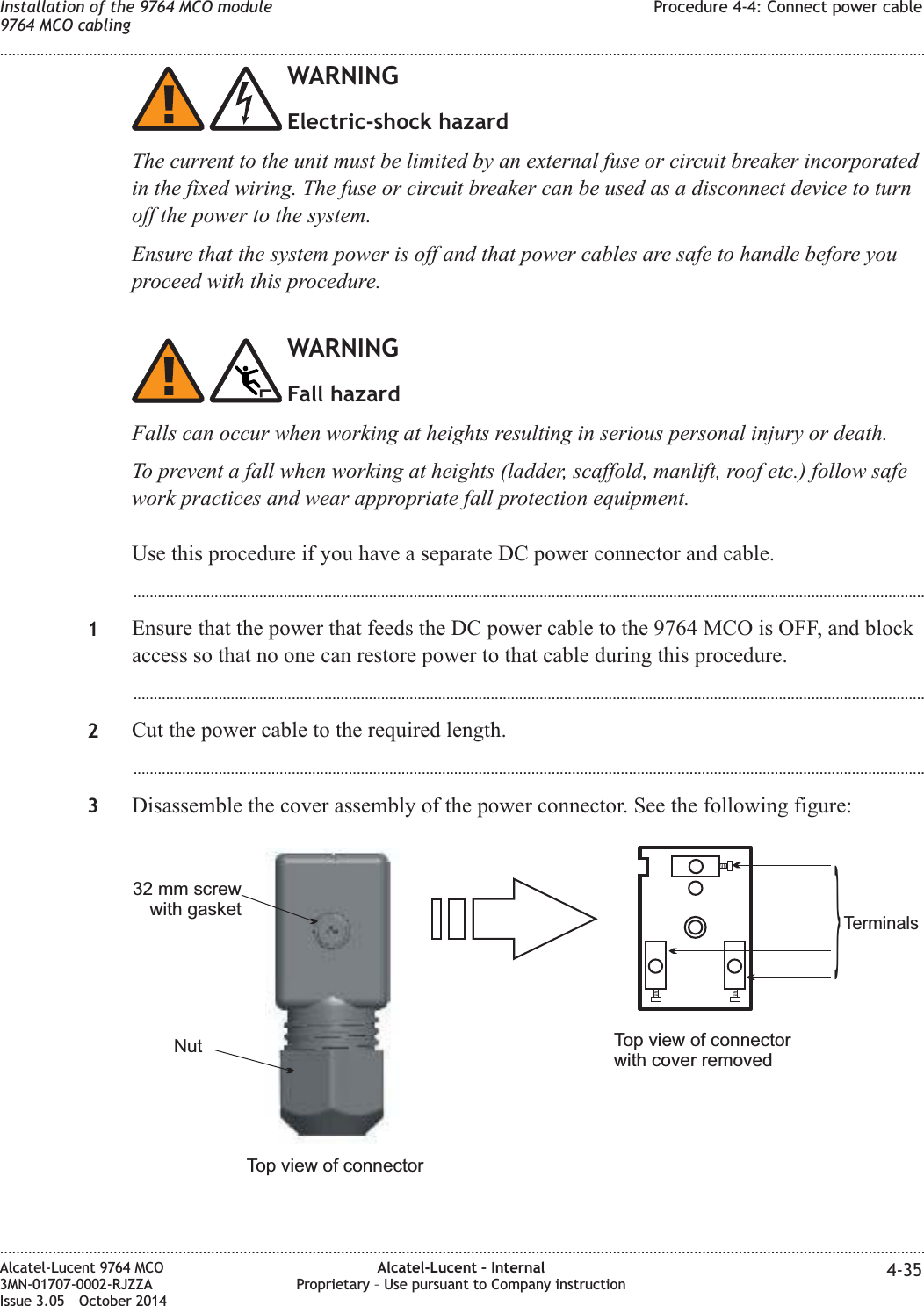 WARNINGElectric-shock hazardThe current to the unit must be limited by an external fuse or circuit breaker incorporatedin the fixed wiring. The fuse or circuit breaker can be used as a disconnect device to turnoff the power to the system.Ensure that the system power is off and that power cables are safe to handle before youproceed with this procedure.WARNINGFall hazardFalls can occur when working at heights resulting in serious personal injury or death.To prevent a fall when working at heights (ladder, scaffold, manlift, roof etc.) follow safework practices and wear appropriate fall protection equipment.Use this procedure if you have a separate DC power connector and cable....................................................................................................................................................................................................1Ensure that the power that feeds the DC power cable to the 9764 MCO is OFF, and blockaccess so that no one can restore power to that cable during this procedure....................................................................................................................................................................................................2Cut the power cable to the required length....................................................................................................................................................................................................3Disassemble the cover assembly of the power connector. See the following figure:Nut32 mm screwwith gasketTop view of connectorTop view of connectorwith cover removedTerminals}Installation of the 9764 MCO module9764 MCO cablingProcedure 4-4: Connect power cable........................................................................................................................................................................................................................................................................................................................................................................................................................................................................Alcatel-Lucent 9764 MCO3MN-01707-0002-RJZZAIssue 3.05 October 2014Alcatel-Lucent – InternalProprietary – Use pursuant to Company instruction 4-35DRAFTDRAFT