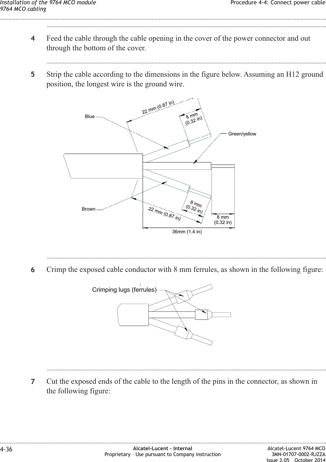 ...................................................................................................................................................................................................4Feed the cable through the cable opening in the cover of the power connector and outthrough the bottom of the cover....................................................................................................................................................................................................5Strip the cable according to the dimensions in the figure below. Assuming an H12 groundposition, the longest wire is the ground wire....................................................................................................................................................................................................6Crimp the exposed cable conductor with 8 mm ferrules, as shown in the following figure:...................................................................................................................................................................................................7Cut the exposed ends of the cable to the length of the pins in the connector, as shown inthe following figure:36mm (1.4 in)8mm(0.32 in)8mm(0.32 in)8mm(0.32 in)22 mm (0.87 in)22 mm (0.87 in)BrownBlueGreen/yellowCrimping lugs (ferrules)Installation of the 9764 MCO module9764 MCO cablingProcedure 4-4: Connect power cable........................................................................................................................................................................................................................................................................................................................................................................................................................................................................4-36 Alcatel-Lucent – InternalProprietary – Use pursuant to Company instructionAlcatel-Lucent 9764 MCO3MN-01707-0002-RJZZAIssue 3.05 October 2014DRAFTDRAFT
