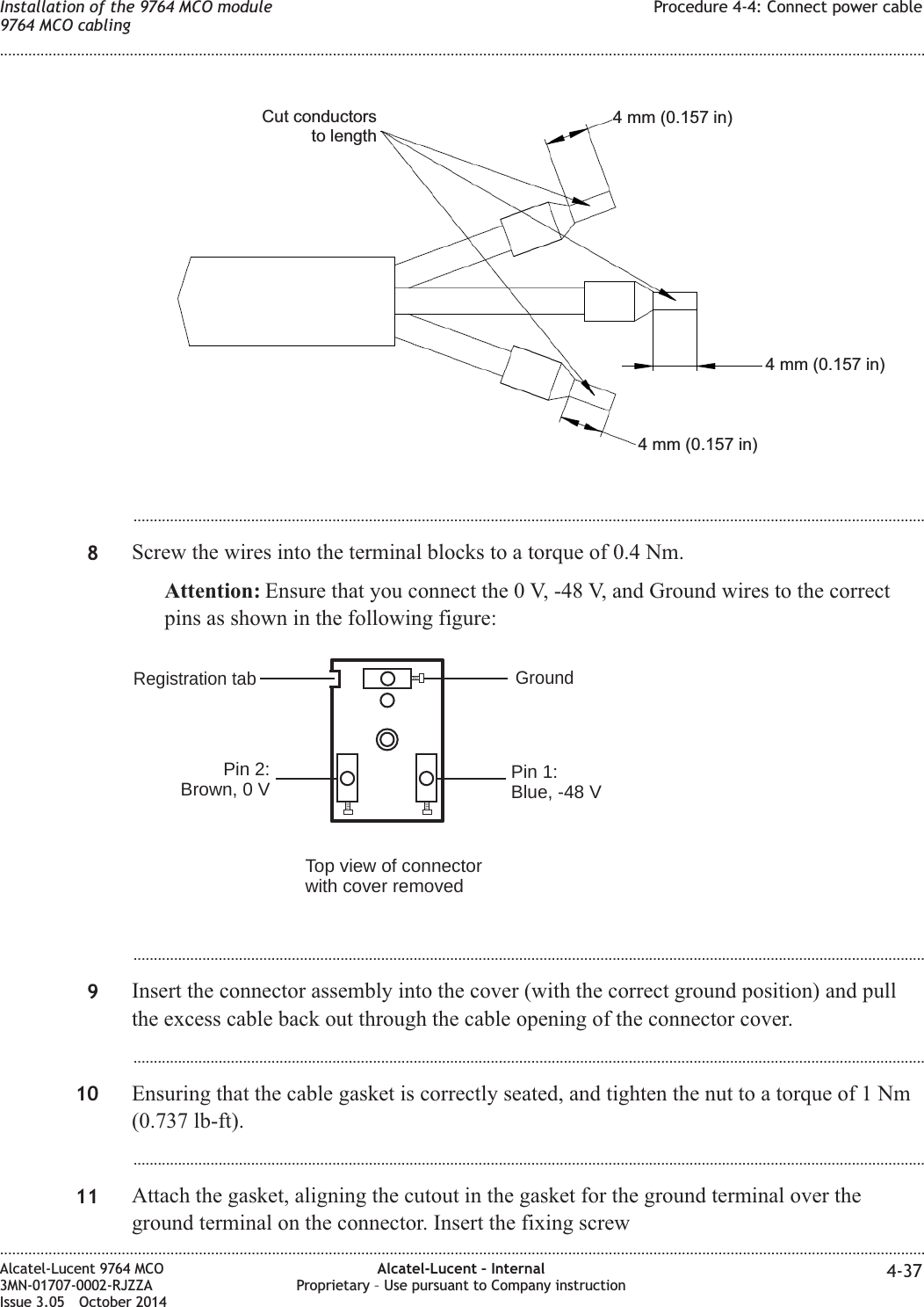 ...................................................................................................................................................................................................8Screw the wires into the terminal blocks to a torque of 0.4 Nm.Attention: Ensure that you connect the 0 V, -48 V, and Ground wires to the correctpins as shown in the following figure:...................................................................................................................................................................................................9Insert the connector assembly into the cover (with the correct ground position) and pullthe excess cable back out through the cable opening of the connector cover....................................................................................................................................................................................................10 Ensuring that the cable gasket is correctly seated, and tighten the nut to a torque of 1 Nm(0.737 lb-ft)....................................................................................................................................................................................................11 Attach the gasket, aligning the cutout in the gasket for the ground terminal over theground terminal on the connector. Insert the fixing screwCut conductorsto length4 mm (0.157 in)4 mm (0.157 in)4 mm (0.157 in)Pin 2:Brown, 0 V Pin 1:Blue, -48 VRegistration tab GroundTop view of connectorwith cover removedInstallation of the 9764 MCO module9764 MCO cablingProcedure 4-4: Connect power cable........................................................................................................................................................................................................................................................................................................................................................................................................................................................................Alcatel-Lucent 9764 MCO3MN-01707-0002-RJZZAIssue 3.05 October 2014Alcatel-Lucent – InternalProprietary – Use pursuant to Company instruction 4-37DRAFTDRAFT