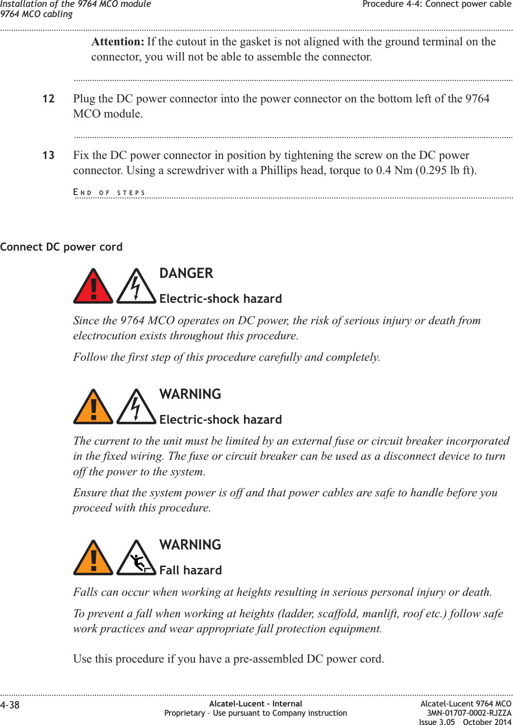 Attention: If the cutout in the gasket is not aligned with the ground terminal on theconnector, you will not be able to assemble the connector....................................................................................................................................................................................................12 Plug the DC power connector into the power connector on the bottom left of the 9764MCO module....................................................................................................................................................................................................13 Fix the DC power connector in position by tightening the screw on the DC powerconnector. Using a screwdriver with a Phillips head, torque to 0.4 Nm (0.295 lb ft).Connect DC power cordDANGERElectric-shock hazardSince the 9764 MCO operates on DC power, the risk of serious injury or death fromelectrocution exists throughout this procedure.Follow the first step of this procedure carefully and completely.WARNINGElectric-shock hazardThe current to the unit must be limited by an external fuse or circuit breaker incorporatedin the fixed wiring. The fuse or circuit breaker can be used as a disconnect device to turnoff the power to the system.Ensure that the system power is off and that power cables are safe to handle before youproceed with this procedure.WARNINGFall hazardFalls can occur when working at heights resulting in serious personal injury or death.To prevent a fall when working at heights (ladder, scaffold, manlift, roof etc.) follow safework practices and wear appropriate fall protection equipment.Use this procedure if you have a pre-assembled DC power cord.Installation of the 9764 MCO module9764 MCO cablingProcedure 4-4: Connect power cable........................................................................................................................................................................................................................................................................................................................................................................................................................................................................4-38 Alcatel-Lucent – InternalProprietary – Use pursuant to Company instructionAlcatel-Lucent 9764 MCO3MN-01707-0002-RJZZAIssue 3.05 October 2014DRAFTDRAFTEND OF STEPS...................................................................................................................................................................................................