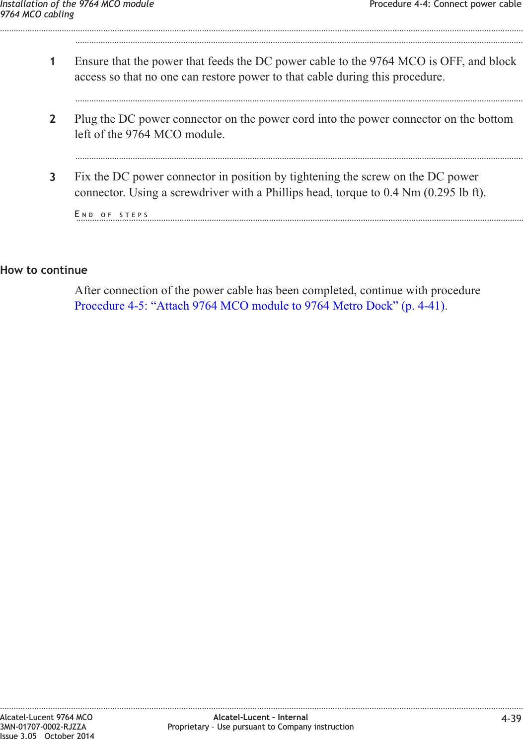 ...................................................................................................................................................................................................1Ensure that the power that feeds the DC power cable to the 9764 MCO is OFF, and blockaccess so that no one can restore power to that cable during this procedure....................................................................................................................................................................................................2Plug the DC power connector on the power cord into the power connector on the bottomleft of the 9764 MCO module....................................................................................................................................................................................................3Fix the DC power connector in position by tightening the screw on the DC powerconnector. Using a screwdriver with a Phillips head, torque to 0.4 Nm (0.295 lb ft).How to continueAfter connection of the power cable has been completed, continue with procedureProcedure 4-5: “Attach 9764 MCO module to 9764 Metro Dock” (p. 4-41).Installation of the 9764 MCO module9764 MCO cablingProcedure 4-4: Connect power cable........................................................................................................................................................................................................................................................................................................................................................................................................................................................................Alcatel-Lucent 9764 MCO3MN-01707-0002-RJZZAIssue 3.05 October 2014Alcatel-Lucent – InternalProprietary – Use pursuant to Company instruction 4-39DRAFTDRAFTEND OF STEPS...................................................................................................................................................................................................